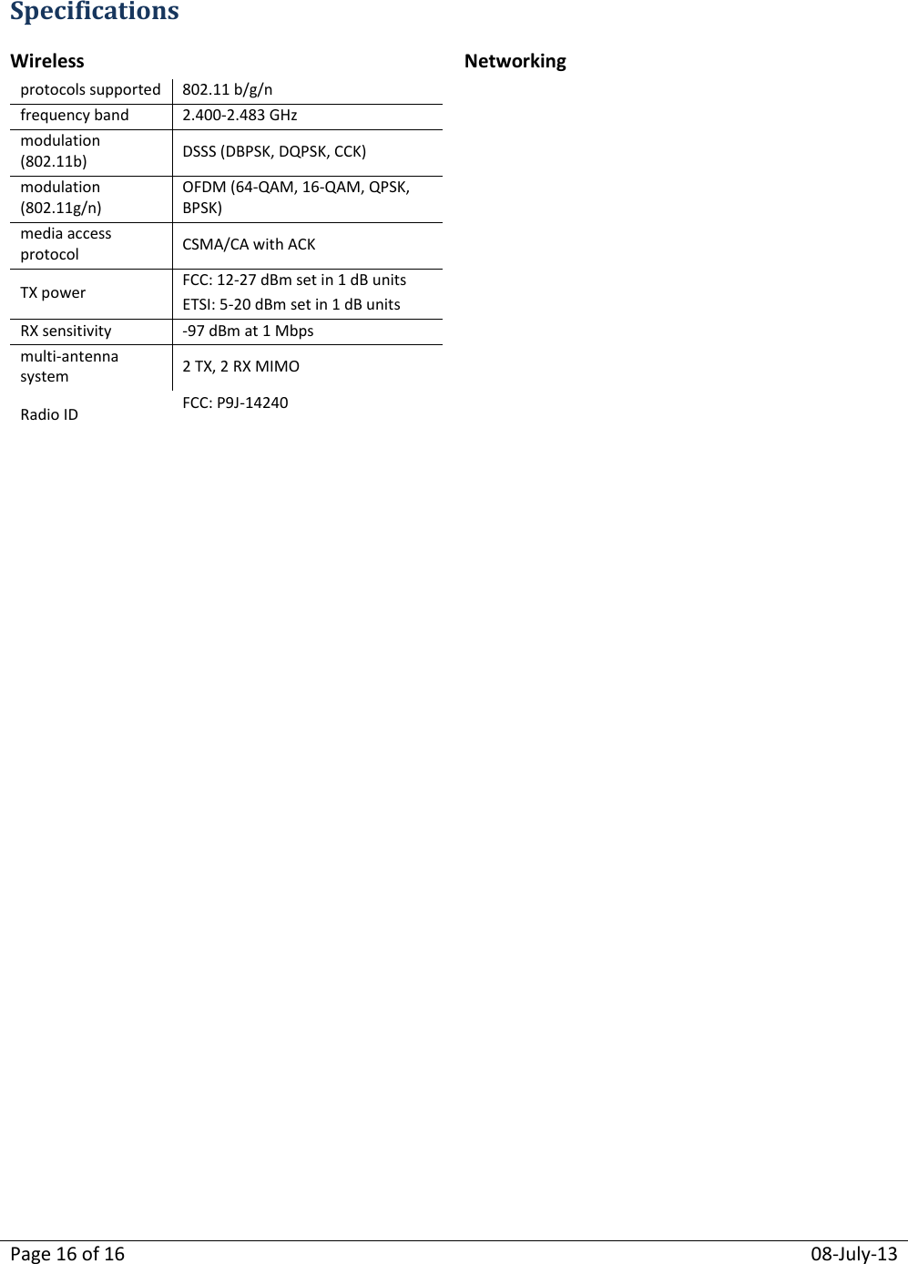 Page 16 of 16  08-July-13  Specifications Wireless Networking protocols supported 802.11 b/g/n frequency band 2.400-2.483 GHz modulation (802.11b) DSSS (DBPSK, DQPSK, CCK) modulation (802.11g/n) OFDM (64-QAM, 16-QAM, QPSK, BPSK) media access protocol  CSMA/CA with ACK TX power FCC: 12-27 dBm set in 1 dB units ETSI: 5-20 dBm set in 1 dB units RX sensitivity -97 dBm at 1 Mbps multi-antenna system 2 TX, 2 RX MIMO Radio ID FCC: P9J-14240Ϯ IC: 4751A-14240Ϯ  compatibility 802.11b/g/n VLAN support 802q, ESSID and IP based tagging addressing static and dynamic addressing for wireless and wired clients quality of service (QoS)  802.11e WMM  802.p/q with 4 queues per VLAN and ESSID  802.p and DSCP  Wired Interfaces Power Ethernet one 10/100Base-T  Serial  one RS-232 or  two RS-232 or  one RS-485 or  one RS232 and one RS485  DNP3 USB one USB connectors  two RJ-45(Ethernet and serial)  one USB Type A  unregulated input 11-55 VDC power consumption 3 W typical  Security Physical authentication WPA, WPA2, 802.11i, RADIUS, 802.1x (includes EAP-TLS, EAP-TTLS, PEAP) encryption AES-128 (FIPS 140-2 compliant)  operating temperature -40 oC to +75 oC / -40 oF to +167 oF storage temperature -40 oC to +85 oC / -40 oF to +185 oF shock / vibration ETSI 300-19-2-4; T41.E class 4M3 dimensions 6.680” L x 3.4.375” W x 1.146” H weight 8 oz antenna connectors 2 MMCX antenna protection integrated electrical fast transient immunity EN61000-4-3 level 2 EMC field immunity EN61000-4-2 level 2 ESD immunity EN61000-4-2 (contact); level 3 (air)   