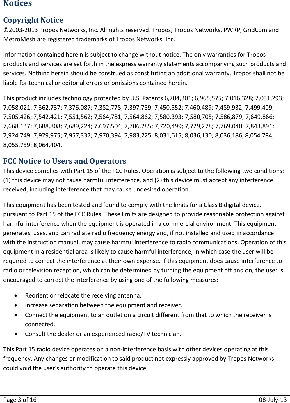 Page 3 of 16  08-July-13  Notices Copyright Notice ©2003-2013 Tropos Networks, Inc. All rights reserved. Tropos, Tropos Networks, PWRP, GridCom and MetroMesh are registered trademarks of Tropos Networks, Inc.  Information contained herein is subject to change without notice. The only warranties for Tropos products and services are set forth in the express warranty statements accompanying such products and services. Nothing herein should be construed as constituting an additional warranty. Tropos shall not be liable for technical or editorial errors or omissions contained herein. This product includes technology protected by U.S. Patents 6,704,301; 6,965,575; 7,016,328; 7,031,293; 7,058,021; 7,362,737; 7,376,087; 7,382,778; 7,397,789; 7,450,552; 7,460,489; 7,489,932; 7,499,409; 7,505,426; 7,542,421; 7,551,562; 7,564,781; 7,564,862; 7,580,393; 7,580,705; 7,586,879; 7,649,866; 7,668,137; 7,688,808; 7,689,224; 7,697,504; 7,706,285; 7,720,499; 7,729,278; 7,769,040; 7,843,891; 7,924,749; 7,929,975; 7,957,337; 7,970,394; 7,983,225; 8,031,615; 8,036,130; 8,036,186, 8,054,784; 8,055,759; 8,064,404. FCC Notice to Users and Operators This device complies with Part 15 of the FCC Rules. Operation is subject to the following two conditions: (1) this device may not cause harmful interference, and (2) this device must accept any interference received, including interference that may cause undesired operation. This equipment has been tested and found to comply with the limits for a Class B digital device, pursuant to Part 15 of the FCC Rules. These limits are designed to provide reasonable protection against harmful interference when the equipment is operated in a commercial environment. This equipment generates, uses, and can radiate radio frequency energy and, if not installed and used in accordance with the instruction manual, may cause harmful interference to radio communications. Operation of this equipment in a residential area is likely to cause harmful interference, in which case the user will be required to correct the interference at their own expense. If this equipment does cause interference to radio or television reception, which can be determined by turning the equipment off and on, the user is encouraged to correct the interference by using one of the following measures:  Reorient or relocate the receiving antenna.  Increase separation between the equipment and receiver.  Connect the equipment to an outlet on a circuit different from that to which the receiver is connected.  Consult the dealer or an experienced radio/TV technician. This Part 15 radio device operates on a non-interference basis with other devices operating at this frequency. Any changes or modification to said product not expressly approved by Tropos Networks could void the user&apos;s authority to operate this device.   