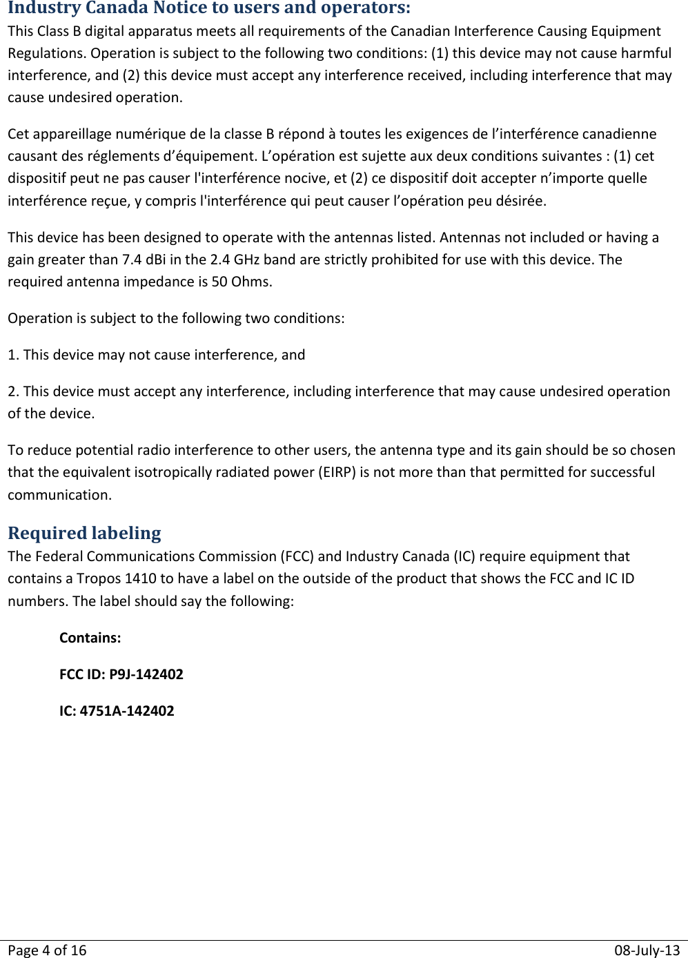 Page 4 of 16  08-July-13  Industry Canada Notice to users and operators: This Class B digital apparatus meets all requirements of the Canadian Interference Causing Equipment Regulations. Operation is subject to the following two conditions: (1) this device may not cause harmful interference, and (2) this device must accept any interference received, including interference that may cause undesired operation. Cet appareillage numérique de la classe B répond à toutes les exigences de l’interférence canadienne causant des réglements d’équipement. L’opération est sujette aux deux conditions suivantes : (1) cet dispositif peut ne pas causer l&apos;interférence nocive, et (2) ce dispositif doit accepter n’importe quelle interférence reçue, y compris l&apos;interférence qui peut causer l’opération peu désirée. This device has been designed to operate with the antennas listed. Antennas not included or having a gain greater than 7.4 dBi in the 2.4 GHz band are strictly prohibited for use with this device. The required antenna impedance is 50 Ohms. Operation is subject to the following two conditions: 1. This device may not cause interference, and  2. This device must accept any interference, including interference that may cause undesired operation of the device. To reduce potential radio interference to other users, the antenna type and its gain should be so chosen that the equivalent isotropically radiated power (EIRP) is not more than that permitted for successful communication. Required labeling The Federal Communications Commission (FCC) and Industry Canada (IC) require equipment that contains a Tropos 1410 to have a label on the outside of the product that shows the FCC and IC ID numbers. The label should say the following: Contains:FCC ID: P9J-142402 IC: 4751A-142402   