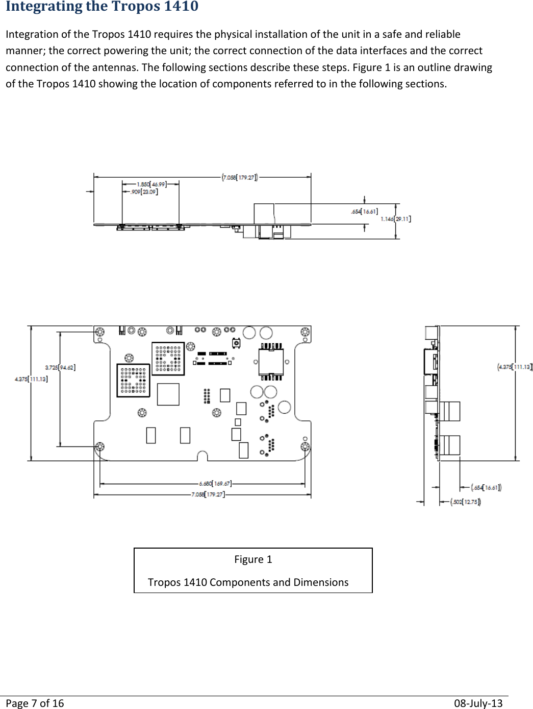 Page 7 of 16  08-July-13  Integrating the Tropos 1410 Integration of the Tropos 1410 requires the physical installation of the unit in a safe and reliable manner; the correct powering the unit; the correct connection of the data interfaces and the correct connection of the antennas. The following sections describe these steps. Figure 1 is an outline drawing of the Tropos 1410 showing the location of components referred to in the following sections.      Figure 1 Tropos 1410 Components and Dimensions 