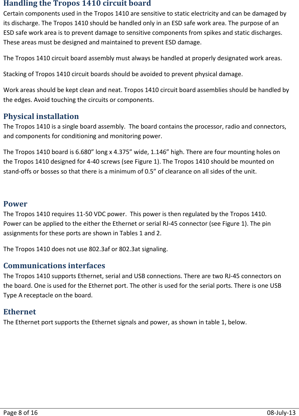 Page 8 of 16  08-July-13  Handling the Tropos 1410 circuit board Certain components used in the Tropos 1410 are sensitive to static electricity and can be damaged by its discharge. The Tropos 1410 should be handled only in an ESD safe work area. The purpose of an ESD safe work area is to prevent damage to sensitive components from spikes and static discharges. These areas must be designed and maintained to prevent ESD damage. The Tropos 1410 circuit board assembly must always be handled at properly designated work areas. Stacking of Tropos 1410 circuit boards should be avoided to prevent physical damage.  Work areas should be kept clean and neat. Tropos 1410 circuit board assemblies should be handled by the edges. Avoid touching the circuits or components. Physical installation The Tropos 1410 is a single board assembly.  The board contains the processor, radio and connectors, and components for conditioning and monitoring power.   The Tropos 1410 board is 6.680” long x 4.375” wide, 1.146” high. There are four mounting holes on the Tropos 1410 designed for 4-40 screws (see Figure 1). The Tropos 1410 should be mounted on stand-offs or bosses so that there is a minimum of 0.5” of clearance on all sides of the unit.    Power The Tropos 1410 requires 11-50 VDC power.  This power is then regulated by the Tropos 1410. Power can be applied to the either the Ethernet or serial RJ-45 connector (see Figure 1). The pin assignments for these ports are shown in Tables 1 and 2. The Tropos 1410 does not use 802.3af or 802.3at signaling. Communications interfaces  The Tropos 1410 supports Ethernet, serial and USB connections. There are two RJ-45 connectors on the board. One is used for the Ethernet port. The other is used for the serial ports. There is one USB Type A receptacle on the board. Ethernet The Ethernet port supports the Ethernet signals and power, as shown in table 1, below.    