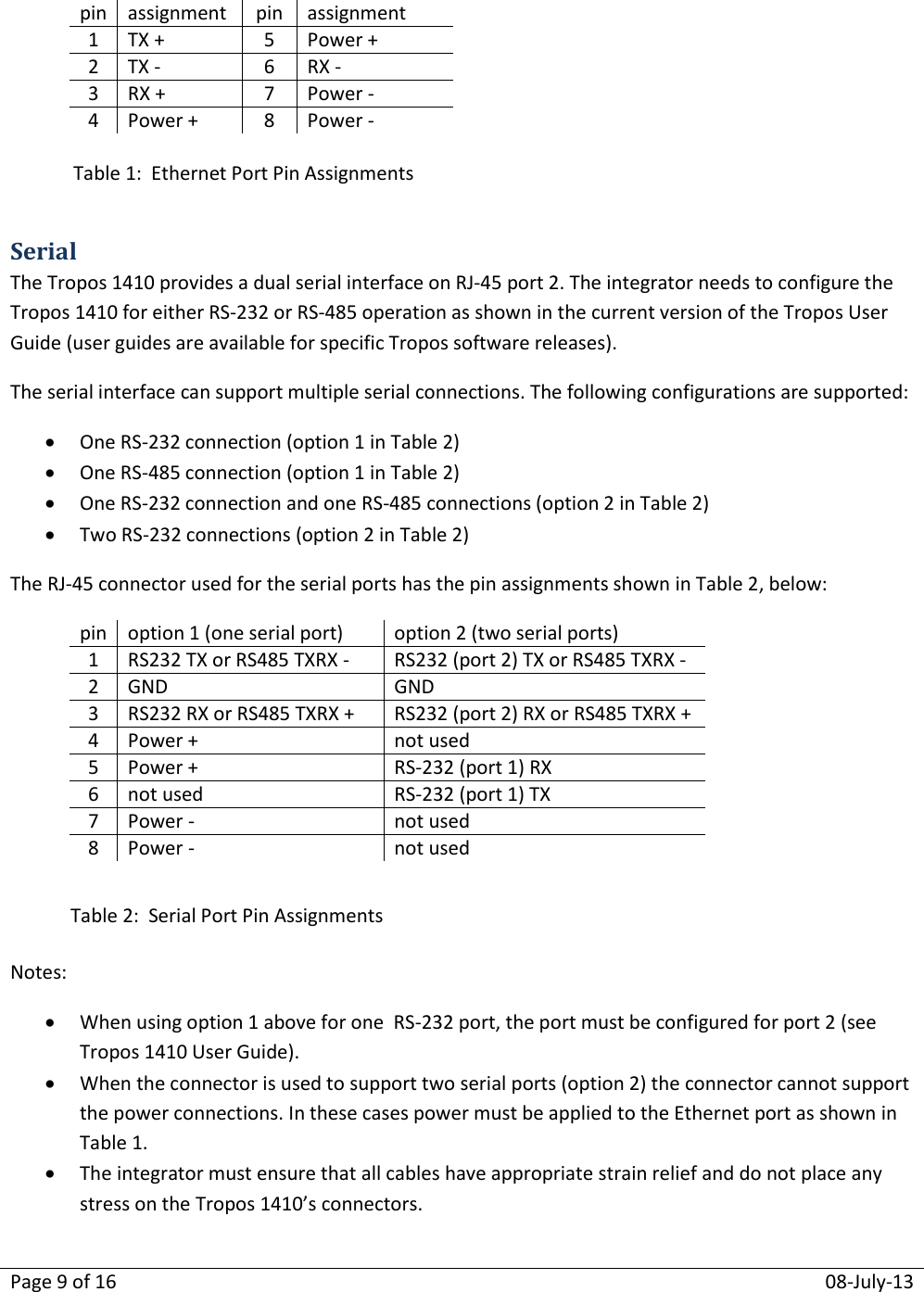 Page 9 of 16  08-July-13  pin assignment pin assignment 1 TX + 5 Power + 2 TX - 6 RX - 3 RX + 7 Power - 4 Power + 8 Power -   Serial The Tropos 1410 provides a dual serial interface on RJ-45 port 2. The integrator needs to configure the Tropos 1410 for either RS-232 or RS-485 operation as shown in the current version of the Tropos User Guide (user guides are available for specific Tropos software releases). The serial interface can support multiple serial connections. The following configurations are supported:  One RS-232 connection (option 1 in Table 2)  One RS-485 connection (option 1 in Table 2)  One RS-232 connection and one RS-485 connections (option 2 in Table 2)  Two RS-232 connections (option 2 in Table 2) The RJ-45 connector used for the serial ports has the pin assignments shown in Table 2, below: pin option 1 (one serial port) option 2 (two serial ports) 1 RS232 TX or RS485 TXRX - RS232 (port 2) TX or RS485 TXRX - 2 GND GND 3 RS232 RX or RS485 TXRX + RS232 (port 2) RX or RS485 TXRX + 4 Power + not used  5 Power + RS-232 (port 1) RX 6 not used RS-232 (port 1) TX 7 Power - not used 8 Power - not used   Notes:   When using option 1 above for one  RS-232 port, the port must be configured for port 2 (see Tropos 1410 User Guide).  When the connector is used to support two serial ports (option 2) the connector cannot support the power connections. In these cases power must be applied to the Ethernet port as shown in Table 1.  The integrator must ensure that all cables have appropriate strain relief and do not place any stress on the Tropos 1410’s connectors. Table 1:  Ethernet Port Pin Assignments Table 2:  Serial Port Pin Assignments 