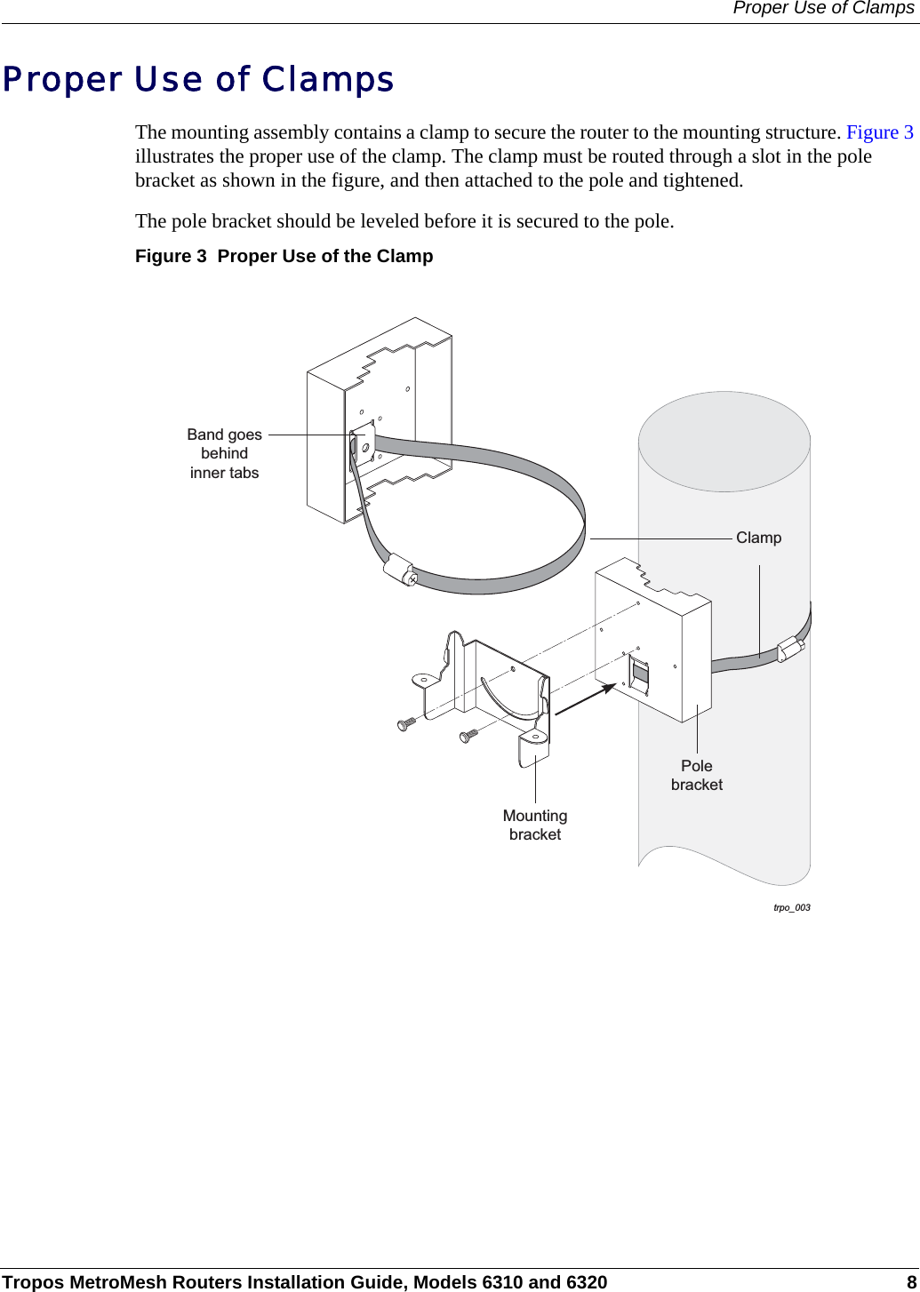 Proper Use of ClampsTropos MetroMesh Routers Installation Guide, Models 6310 and 6320 8Proper Use of ClampsThe mounting assembly contains a clamp to secure the router to the mounting structure. Figure 3 illustrates the proper use of the clamp. The clamp must be routed through a slot in the pole bracket as shown in the figure, and then attached to the pole and tightened.The pole bracket should be leveled before it is secured to the pole.Figure 3  Proper Use of the Clamptrpo_003ClampPolebracketMountingbracketBand goesbehindinner tabs
