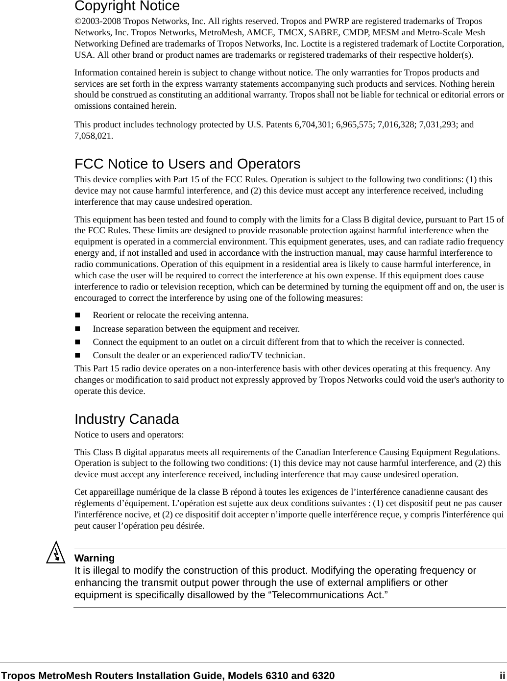 Tropos MetroMesh Routers Installation Guide, Models 6310 and 6320 iiCopyright Notice©2003-2008 Tropos Networks, Inc. All rights reserved. Tropos and PWRP are registered trademarks of Tropos Networks, Inc. Tropos Networks, MetroMesh, AMCE, TMCX, SABRE, CMDP, MESM and Metro-Scale Mesh Networking Defined are trademarks of Tropos Networks, Inc. Loctite is a registered trademark of Loctite Corporation, USA. All other brand or product names are trademarks or registered trademarks of their respective holder(s).Information contained herein is subject to change without notice. The only warranties for Tropos products and services are set forth in the express warranty statements accompanying such products and services. Nothing herein should be construed as constituting an additional warranty. Tropos shall not be liable for technical or editorial errors or omissions contained herein.This product includes technology protected by U.S. Patents 6,704,301; 6,965,575; 7,016,328; 7,031,293; and 7,058,021.FCC Notice to Users and OperatorsThis device complies with Part 15 of the FCC Rules. Operation is subject to the following two conditions: (1) this device may not cause harmful interference, and (2) this device must accept any interference received, including interference that may cause undesired operation.This equipment has been tested and found to comply with the limits for a Class B digital device, pursuant to Part 15 of the FCC Rules. These limits are designed to provide reasonable protection against harmful interference when the equipment is operated in a commercial environment. This equipment generates, uses, and can radiate radio frequency energy and, if not installed and used in accordance with the instruction manual, may cause harmful interference to radio communications. Operation of this equipment in a residential area is likely to cause harmful interference, in which case the user will be required to correct the interference at his own expense. If this equipment does cause interference to radio or television reception, which can be determined by turning the equipment off and on, the user is encouraged to correct the interference by using one of the following measures:Reorient or relocate the receiving antenna. Increase separation between the equipment and receiver. Connect the equipment to an outlet on a circuit different from that to which the receiver is connected. Consult the dealer or an experienced radio/TV technician.This Part 15 radio device operates on a non-interference basis with other devices operating at this frequency. Any changes or modification to said product not expressly approved by Tropos Networks could void the user&apos;s authority to operate this device.Industry CanadaNotice to users and operators:This Class B digital apparatus meets all requirements of the Canadian Interference Causing Equipment Regulations. Operation is subject to the following two conditions: (1) this device may not cause harmful interference, and (2) this device must accept any interference received, including interference that may cause undesired operation.Cet appareillage numérique de la classe B répond à toutes les exigences de l’interférence canadienne causant des réglements d’équipement. L’opération est sujette aux deux conditions suivantes : (1) cet dispositif peut ne pas causer l&apos;interférence nocive, et (2) ce dispositif doit accepter n’importe quelle interférence reçue, y compris l&apos;interférence qui peut causer l’opération peu désirée.WarningIt is illegal to modify the construction of this product. Modifying the operating frequency or enhancing the transmit output power through the use of external amplifiers or other equipment is specifically disallowed by the “Telecommunications Act.”