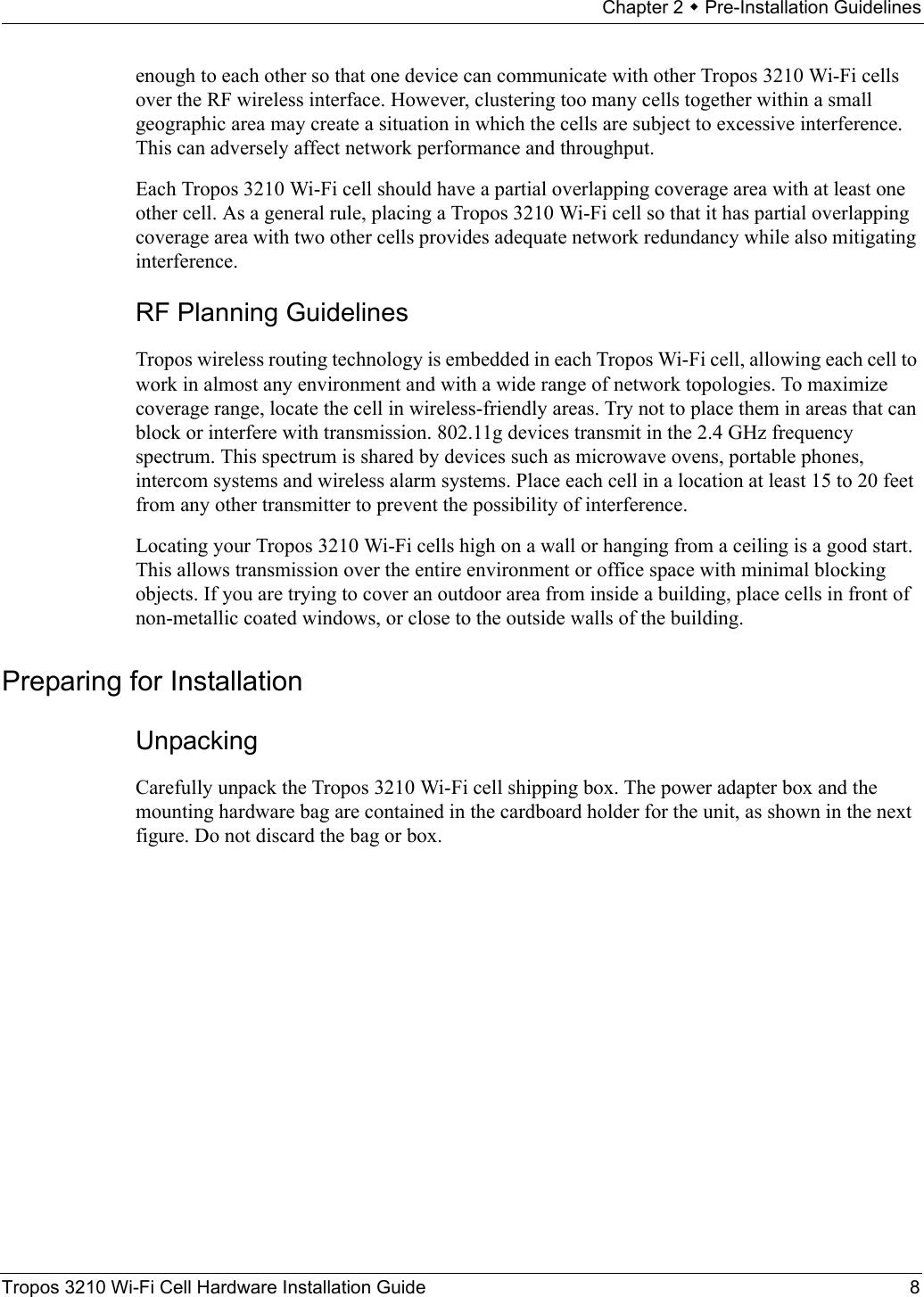 Chapter 2  Pre-Installation GuidelinesTropos 3210 Wi-Fi Cell Hardware Installation Guide 8enough to each other so that one device can communicate with other Tropos 3210 Wi-Fi cells over the RF wireless interface. However, clustering too many cells together within a small geographic area may create a situation in which the cells are subject to excessive interference. This can adversely affect network performance and throughput. Each Tropos 3210 Wi-Fi cell should have a partial overlapping coverage area with at least one other cell. As a general rule, placing a Tropos 3210 Wi-Fi cell so that it has partial overlapping coverage area with two other cells provides adequate network redundancy while also mitigating interference.RF Planning GuidelinesTropos wireless routing technology is embedded in each Tropos Wi-Fi cell, allowing each cell to work in almost any environment and with a wide range of network topologies. To maximize coverage range, locate the cell in wireless-friendly areas. Try not to place them in areas that can block or interfere with transmission. 802.11g devices transmit in the 2.4 GHz frequency spectrum. This spectrum is shared by devices such as microwave ovens, portable phones, intercom systems and wireless alarm systems. Place each cell in a location at least 15 to 20 feet from any other transmitter to prevent the possibility of interference. Locating your Tropos 3210 Wi-Fi cells high on a wall or hanging from a ceiling is a good start. This allows transmission over the entire environment or office space with minimal blocking objects. If you are trying to cover an outdoor area from inside a building, place cells in front of non-metallic coated windows, or close to the outside walls of the building. Preparing for InstallationUnpackingCarefully unpack the Tropos 3210 Wi-Fi cell shipping box. The power adapter box and the mounting hardware bag are contained in the cardboard holder for the unit, as shown in the next figure. Do not discard the bag or box.