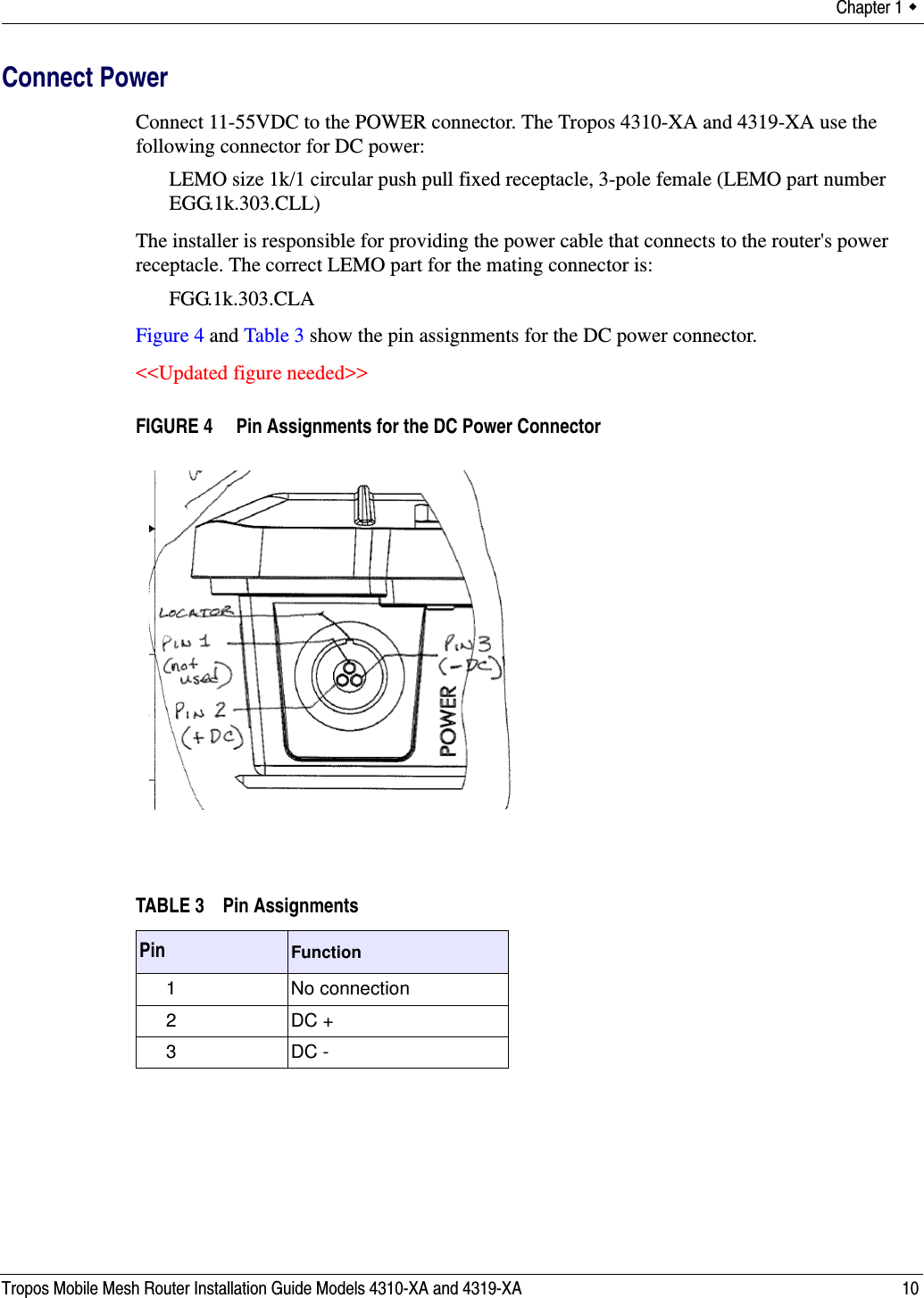 Chapter 1  Tropos Mobile Mesh Router Installation Guide Models 4310-XA and 4319-XA 10Connect PowerConnect 11-55VDC to the POWER connector. The Tropos 4310-XA and 4319-XA use the following connector for DC power:LEMO size 1k/1 circular push pull fixed receptacle, 3-pole female (LEMO part number EGG.1k.303.CLL)The installer is responsible for providing the power cable that connects to the router&apos;s power receptacle. The correct LEMO part for the mating connector is:FGG.1k.303.CLAFigure 4 and Table 3 show the pin assignments for the DC power connector.&lt;&lt;Updated figure needed&gt;&gt;FIGURE 4   Pin Assignments for the DC Power ConnectorTABLE 3 Pin AssignmentsPin Function1 No connection2 DC +3 DC -