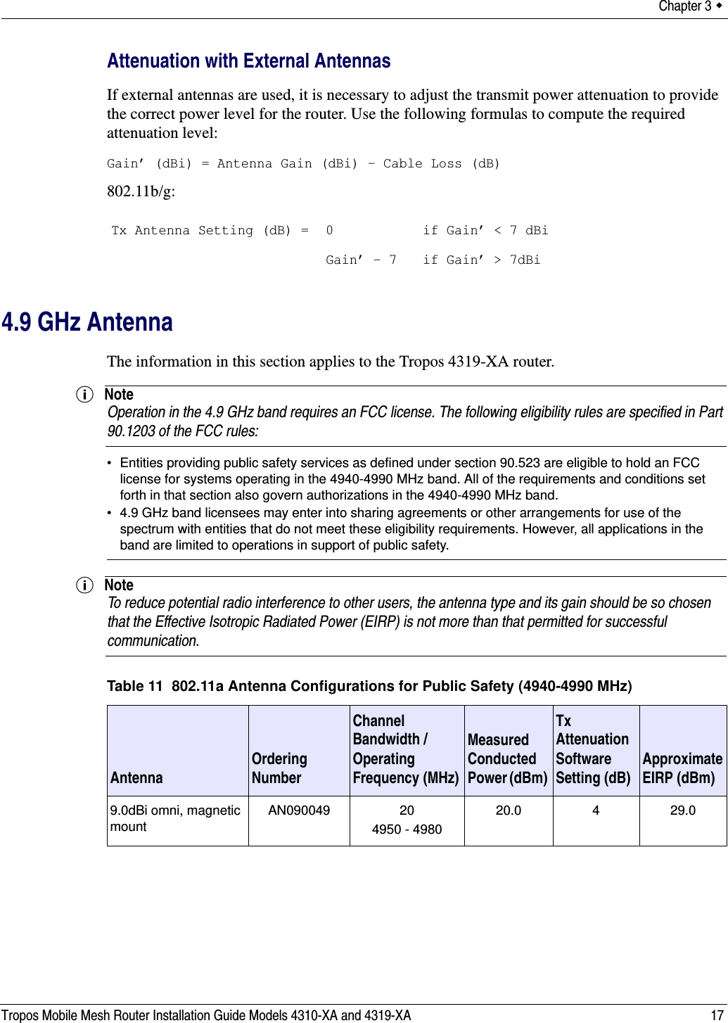 Chapter 3  Tropos Mobile Mesh Router Installation Guide Models 4310-XA and 4319-XA 17Attenuation with External AntennasIf external antennas are used, it is necessary to adjust the transmit power attenuation to provide the correct power level for the router. Use the following formulas to compute the required attenuation level:Gain’ (dBi) = Antenna Gain (dBi) - Cable Loss (dB)802.11b/g:4.9 GHz AntennaThe information in this section applies to the Tropos 4319-XA router.NoteOperation in the 4.9 GHz band requires an FCC license. The following eligibility rules are specified in Part 90.1203 of the FCC rules:• Entities providing public safety services as defined under section 90.523 are eligible to hold an FCC license for systems operating in the 4940-4990 MHz band. All of the requirements and conditions set forth in that section also govern authorizations in the 4940-4990 MHz band.• 4.9 GHz band licensees may enter into sharing agreements or other arrangements for use of the spectrum with entities that do not meet these eligibility requirements. However, all applications in the band are limited to operations in support of public safety.NoteTo reduce potential radio interference to other users, the antenna type and its gain should be so chosen that the Effective Isotropic Radiated Power (EIRP) is not more than that permitted for successful communication.Tx Antenna Setting (dB) = 0Gain’ - 7 if Gain’ &lt; 7 dBiif Gain’ &gt; 7dBiTable 11  802.11a Antenna Configurations for Public Safety (4940-4990 MHz)Antenna Ordering NumberChannel Bandwidth /Operating Frequency (MHz)Measured Conducted Power (dBm) Tx Attenuation Software Setting (dB) Approximate EIRP (dBm)9.0dBi omni, magnetic mountAN090049 20 4950 - 498020.0 4 29.0