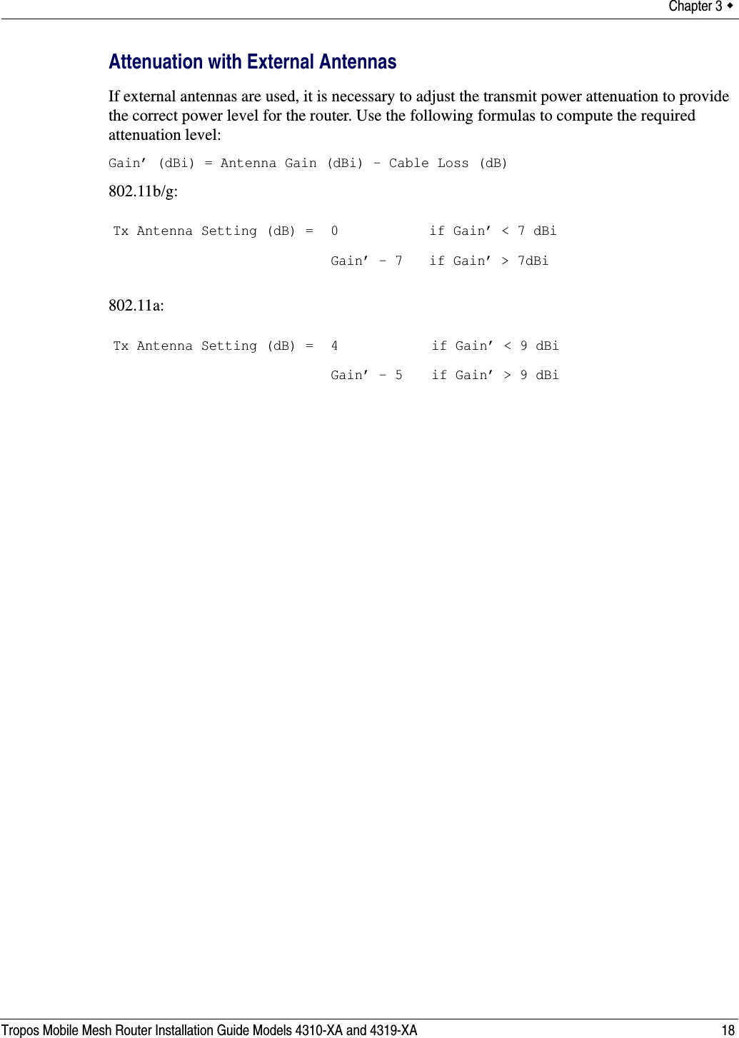 Chapter 3  Tropos Mobile Mesh Router Installation Guide Models 4310-XA and 4319-XA 18Attenuation with External AntennasIf external antennas are used, it is necessary to adjust the transmit power attenuation to provide the correct power level for the router. Use the following formulas to compute the required attenuation level:Gain’ (dBi) = Antenna Gain (dBi) - Cable Loss (dB)802.11b/g:802.11a:Tx Antenna Setting (dB) = 0Gain’ - 7 if Gain’ &lt; 7 dBiif Gain’ &gt; 7dBiTx Antenna Setting (dB) = 4 Gain’ - 5 if Gain’ &lt; 9 dBiif Gain’ &gt; 9 dBi