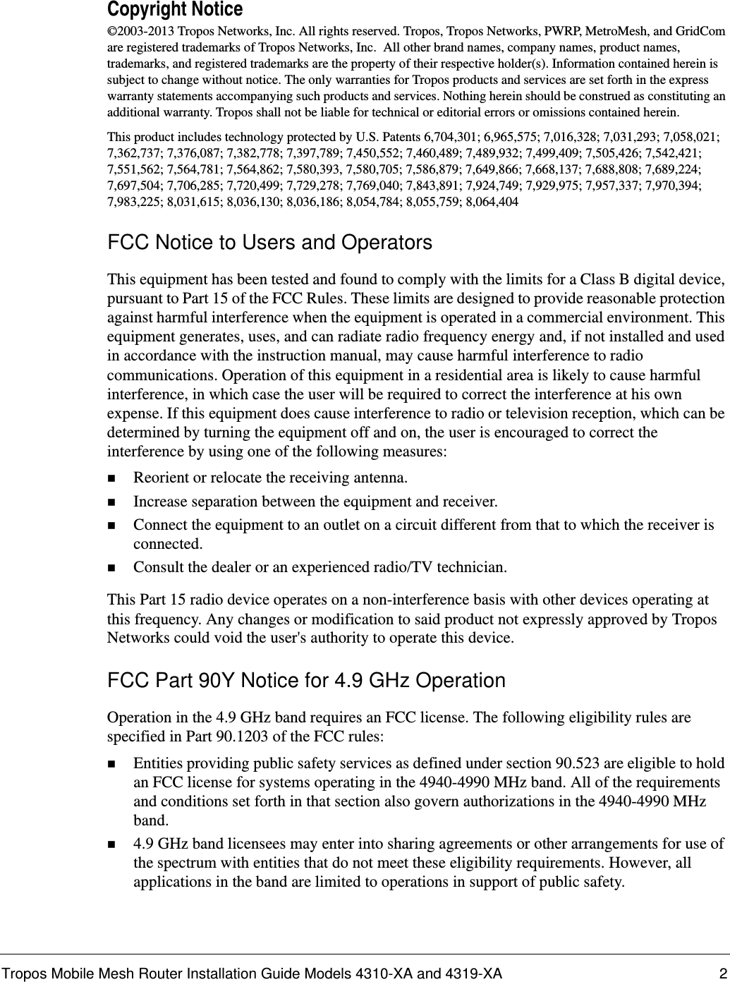 Tropos Mobile Mesh Router Installation Guide Models 4310-XA and 4319-XA 2Copyright Notice©2003-2013 Tropos Networks, Inc. All rights reserved. Tropos, Tropos Networks, PWRP, MetroMesh, and GridCom are registered trademarks of Tropos Networks, Inc.  All other brand names, company names, product names, trademarks, and registered trademarks are the property of their respective holder(s). Information contained herein is subject to change without notice. The only warranties for Tropos products and services are set forth in the express warranty statements accompanying such products and services. Nothing herein should be construed as constituting an additional warranty. Tropos shall not be liable for technical or editorial errors or omissions contained herein.This product includes technology protected by U.S. Patents 6,704,301; 6,965,575; 7,016,328; 7,031,293; 7,058,021; 7,362,737; 7,376,087; 7,382,778; 7,397,789; 7,450,552; 7,460,489; 7,489,932; 7,499,409; 7,505,426; 7,542,421; 7,551,562; 7,564,781; 7,564,862; 7,580,393, 7,580,705; 7,586,879; 7,649,866; 7,668,137; 7,688,808; 7,689,224; 7,697,504; 7,706,285; 7,720,499; 7,729,278; 7,769,040; 7,843,891; 7,924,749; 7,929,975; 7,957,337; 7,970,394; 7,983,225; 8,031,615; 8,036,130; 8,036,186; 8,054,784; 8,055,759; 8,064,404FCC Notice to Users and OperatorsThis equipment has been tested and found to comply with the limits for a Class B digital device, pursuant to Part 15 of the FCC Rules. These limits are designed to provide reasonable protection against harmful interference when the equipment is operated in a commercial environment. This equipment generates, uses, and can radiate radio frequency energy and, if not installed and used in accordance with the instruction manual, may cause harmful interference to radio communications. Operation of this equipment in a residential area is likely to cause harmful interference, in which case the user will be required to correct the interference at his own expense. If this equipment does cause interference to radio or television reception, which can be determined by turning the equipment off and on, the user is encouraged to correct the interference by using one of the following measures:Reorient or relocate the receiving antenna. Increase separation between the equipment and receiver. Connect the equipment to an outlet on a circuit different from that to which the receiver is connected. Consult the dealer or an experienced radio/TV technician.This Part 15 radio device operates on a non-interference basis with other devices operating at this frequency. Any changes or modification to said product not expressly approved by Tropos Networks could void the user&apos;s authority to operate this device.FCC Part 90Y Notice for 4.9 GHz OperationOperation in the 4.9 GHz band requires an FCC license. The following eligibility rules are specified in Part 90.1203 of the FCC rules:Entities providing public safety services as defined under section 90.523 are eligible to hold an FCC license for systems operating in the 4940-4990 MHz band. All of the requirements and conditions set forth in that section also govern authorizations in the 4940-4990 MHz band.4.9 GHz band licensees may enter into sharing agreements or other arrangements for use of the spectrum with entities that do not meet these eligibility requirements. However, all applications in the band are limited to operations in support of public safety.