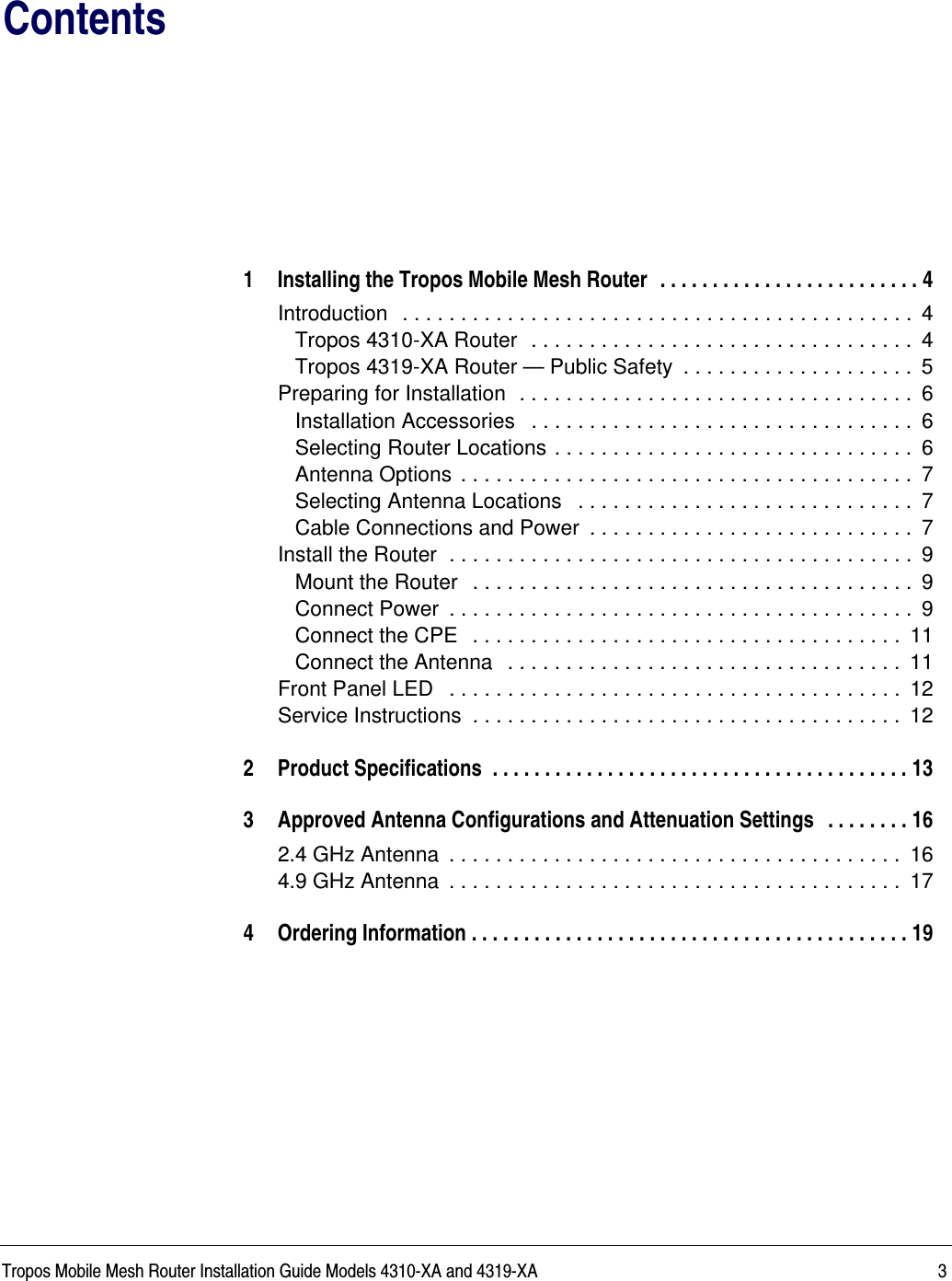 Tropos Mobile Mesh Router Installation Guide Models 4310-XA and 4319-XA 3Contents1 Installing the Tropos Mobile Mesh Router  . . . . . . . . . . . . . . . . . . . . . . . . . 4Introduction  . . . . . . . . . . . . . . . . . . . . . . . . . . . . . . . . . . . . . . . . . . . .  4Tropos 4310-XA Router  . . . . . . . . . . . . . . . . . . . . . . . . . . . . . . . . .  4Tropos 4319-XA Router — Public Safety  . . . . . . . . . . . . . . . . . . . .  5Preparing for Installation  . . . . . . . . . . . . . . . . . . . . . . . . . . . . . . . . . .  6Installation Accessories   . . . . . . . . . . . . . . . . . . . . . . . . . . . . . . . . .  6Selecting Router Locations . . . . . . . . . . . . . . . . . . . . . . . . . . . . . . .  6Antenna Options . . . . . . . . . . . . . . . . . . . . . . . . . . . . . . . . . . . . . . .  7Selecting Antenna Locations   . . . . . . . . . . . . . . . . . . . . . . . . . . . . .  7Cable Connections and Power  . . . . . . . . . . . . . . . . . . . . . . . . . . . .  7Install the Router  . . . . . . . . . . . . . . . . . . . . . . . . . . . . . . . . . . . . . . . .  9Mount the Router  . . . . . . . . . . . . . . . . . . . . . . . . . . . . . . . . . . . . . .  9Connect Power  . . . . . . . . . . . . . . . . . . . . . . . . . . . . . . . . . . . . . . . .  9Connect the CPE  . . . . . . . . . . . . . . . . . . . . . . . . . . . . . . . . . . . . .  11Connect the Antenna  . . . . . . . . . . . . . . . . . . . . . . . . . . . . . . . . . .  11Front Panel LED   . . . . . . . . . . . . . . . . . . . . . . . . . . . . . . . . . . . . . . .  12Service Instructions  . . . . . . . . . . . . . . . . . . . . . . . . . . . . . . . . . . . . .  122 Product Specifications  . . . . . . . . . . . . . . . . . . . . . . . . . . . . . . . . . . . . . . . . 133 Approved Antenna Configurations and Attenuation Settings  . . . . . . . . 162.4 GHz Antenna  . . . . . . . . . . . . . . . . . . . . . . . . . . . . . . . . . . . . . . .  164.9 GHz Antenna  . . . . . . . . . . . . . . . . . . . . . . . . . . . . . . . . . . . . . . .  174 Ordering Information . . . . . . . . . . . . . . . . . . . . . . . . . . . . . . . . . . . . . . . . . . 19