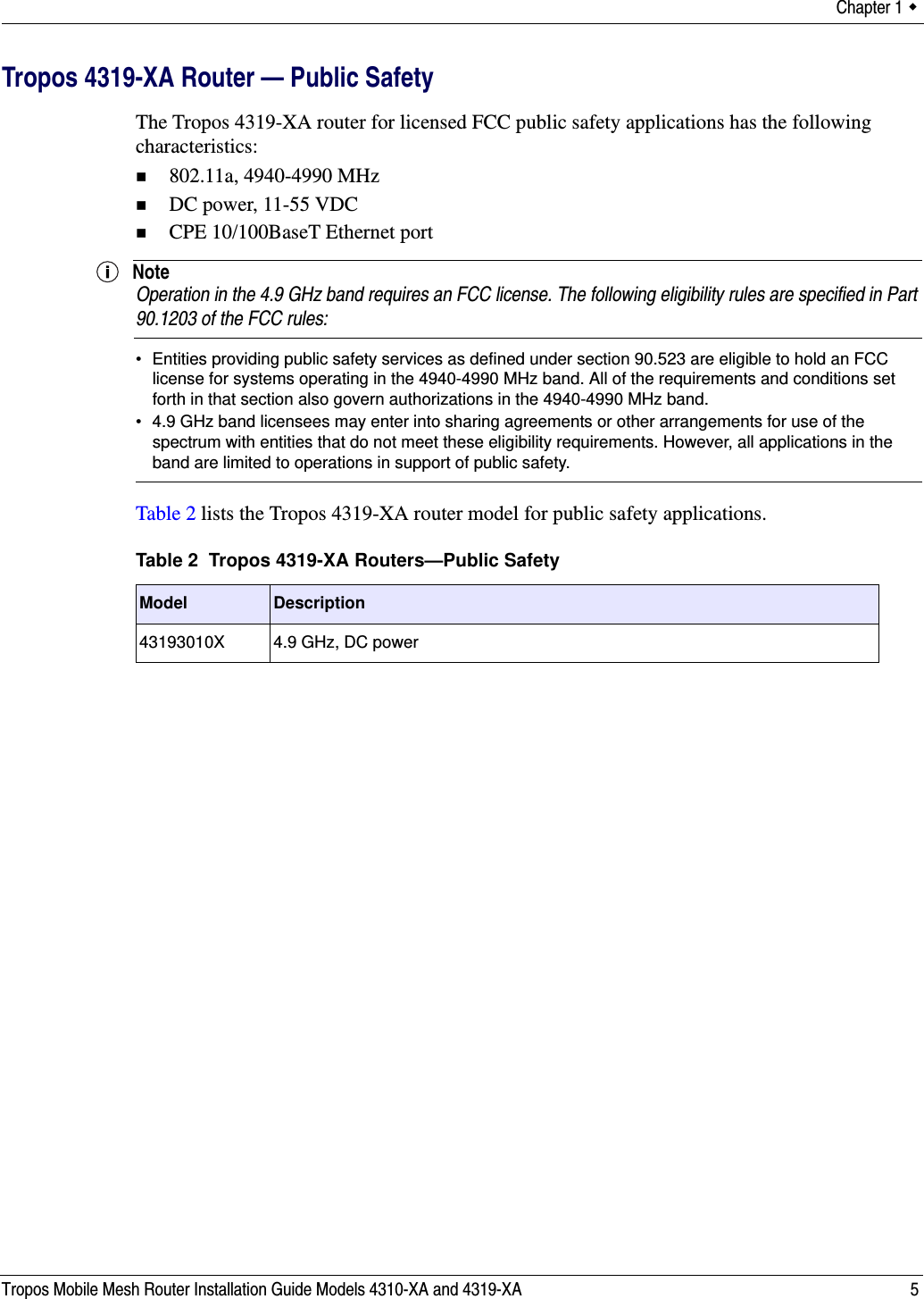 Chapter 1  Tropos Mobile Mesh Router Installation Guide Models 4310-XA and 4319-XA 5Tropos 4319-XA Router — Public SafetyThe Tropos 4319-XA router for licensed FCC public safety applications has the following characteristics:802.11a, 4940-4990 MHzDC power, 11-55 VDCCPE 10/100BaseT Ethernet portNoteOperation in the 4.9 GHz band requires an FCC license. The following eligibility rules are specified in Part 90.1203 of the FCC rules:• Entities providing public safety services as defined under section 90.523 are eligible to hold an FCC license for systems operating in the 4940-4990 MHz band. All of the requirements and conditions set forth in that section also govern authorizations in the 4940-4990 MHz band.• 4.9 GHz band licensees may enter into sharing agreements or other arrangements for use of the spectrum with entities that do not meet these eligibility requirements. However, all applications in the band are limited to operations in support of public safety.Table 2 lists the Tropos 4319-XA router model for public safety applications. Table 2  Tropos 4319-XA Routers—Public SafetyModel Description43193010X 4.9 GHz, DC power