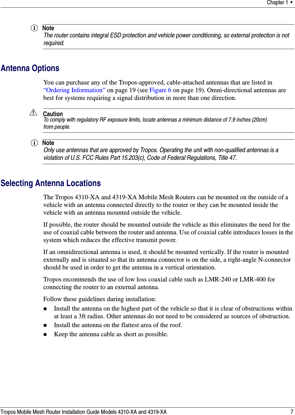 Chapter 1  Tropos Mobile Mesh Router Installation Guide Models 4310-XA and 4319-XA 7NoteThe router contains integral ESD protection and vehicle power conditioning, so external protection is not required.Antenna OptionsYou can purchase any of the Tropos-approved, cable-attached antennas that are listed in “Ordering Information” on page 19 (see Figure 6 on page 19). Omni-directional antennas are best for systems requiring a signal distribution in more than one direction. CautionTo comply with regulatory RF exposure limits, locate antennas a minimum distance of 7.9 inches (20cm) from people. NoteOnly use antennas that are approved by Tropos. Operating the unit with non-qualified antennas is a violation of U.S. FCC Rules Part 15.203(c), Code of Federal Regulations, Title 47. Selecting Antenna LocationsThe Tropos 4310-XA and 4319-XA Mobile Mesh Routers can be mounted on the outside of a vehicle with an antenna connected directly to the router or they can be mounted inside the vehicle with an antenna mounted outside the vehicle.If possible, the router should be mounted outside the vehicle as this eliminates the need for the use of coaxial cable between the router and antenna. Use of coaxial cable introduces losses in the system which reduces the effective transmit power.If an omnidirectional antenna is used, it should be mounted vertically. If the router is mounted externally and is situated so that its antenna connector is on the side, a right-angle N-connector should be used in order to get the antenna in a vertical orientation.Tropos recommends the use of low loss coaxial cable such as LMR-240 or LMR-400 for connecting the router to an external antenna. Follow these guidelines during installation:Install the antenna on the highest part of the vehicle so that it is clear of obstructions within at least a 3ft radius. Other antennas do not need to be considered as sources of obstruction.Install the antenna on the flattest area of the roof.Keep the antenna cable as short as possible. 