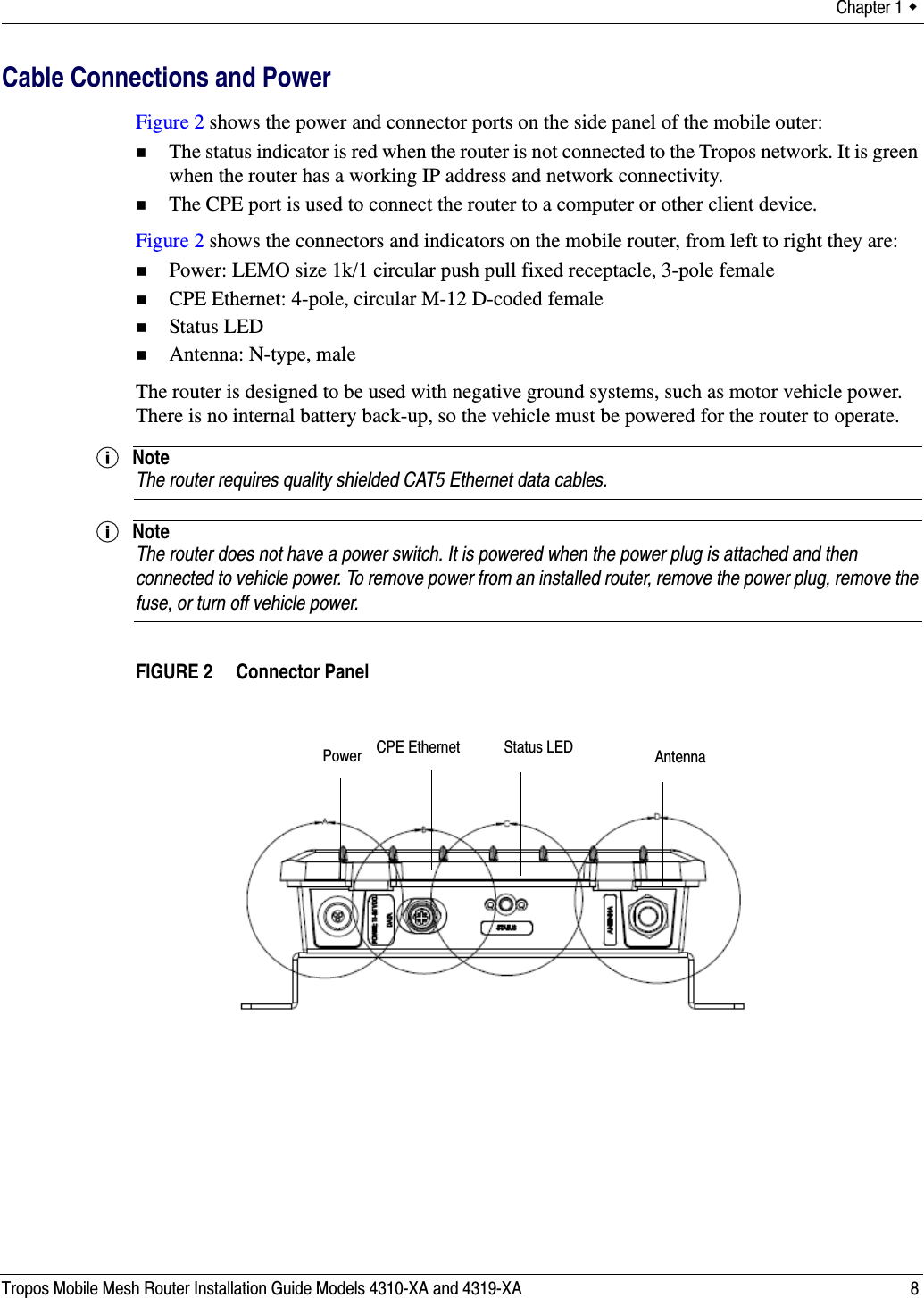 Chapter 1  Tropos Mobile Mesh Router Installation Guide Models 4310-XA and 4319-XA 8Cable Connections and PowerFigure 2 shows the power and connector ports on the side panel of the mobile outer:The status indicator is red when the router is not connected to the Tropos network. It is green when the router has a working IP address and network connectivity.The CPE port is used to connect the router to a computer or other client device.Figure 2 shows the connectors and indicators on the mobile router, from left to right they are:Power: LEMO size 1k/1 circular push pull fixed receptacle, 3-pole femaleCPE Ethernet: 4-pole, circular M-12 D-coded femaleStatus LEDAntenna: N-type, maleThe router is designed to be used with negative ground systems, such as motor vehicle power. There is no internal battery back-up, so the vehicle must be powered for the router to operate.NoteThe router requires quality shielded CAT5 Ethernet data cables.NoteThe router does not have a power switch. It is powered when the power plug is attached and then connected to vehicle power. To remove power from an installed router, remove the power plug, remove the fuse, or turn off vehicle power.FIGURE 2   Connector PanelCPE Ethernet Status LEDPower Antenna