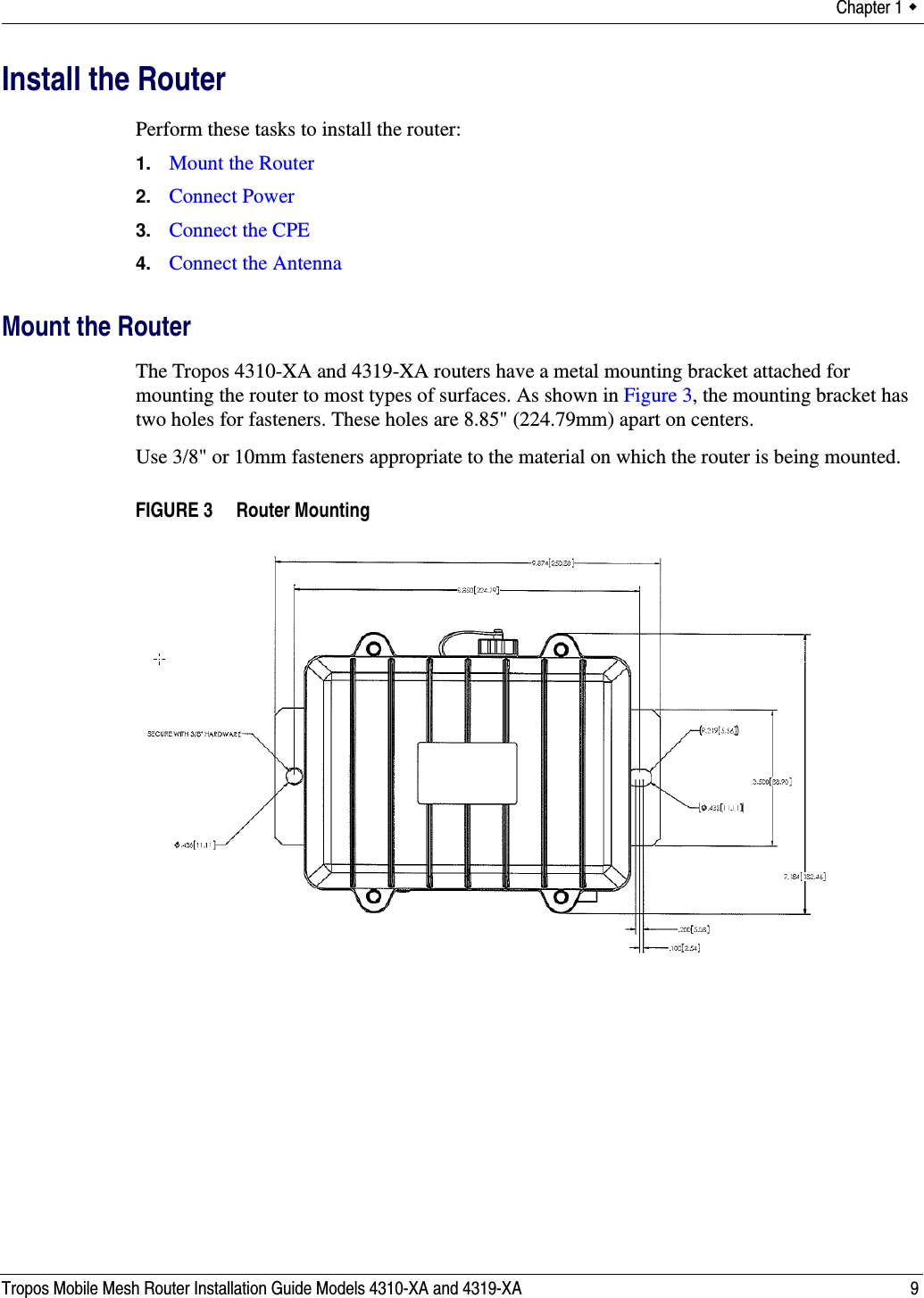 Chapter 1  Tropos Mobile Mesh Router Installation Guide Models 4310-XA and 4319-XA 9Install the RouterPerform these tasks to install the router:1. Mount the Router2. Connect Power3. Connect the CPE4. Connect the AntennaMount the RouterThe Tropos 4310-XA and 4319-XA routers have a metal mounting bracket attached for mounting the router to most types of surfaces. As shown in Figure 3, the mounting bracket has two holes for fasteners. These holes are 8.85&quot; (224.79mm) apart on centers. Use 3/8&quot; or 10mm fasteners appropriate to the material on which the router is being mounted.FIGURE 3   Router Mounting