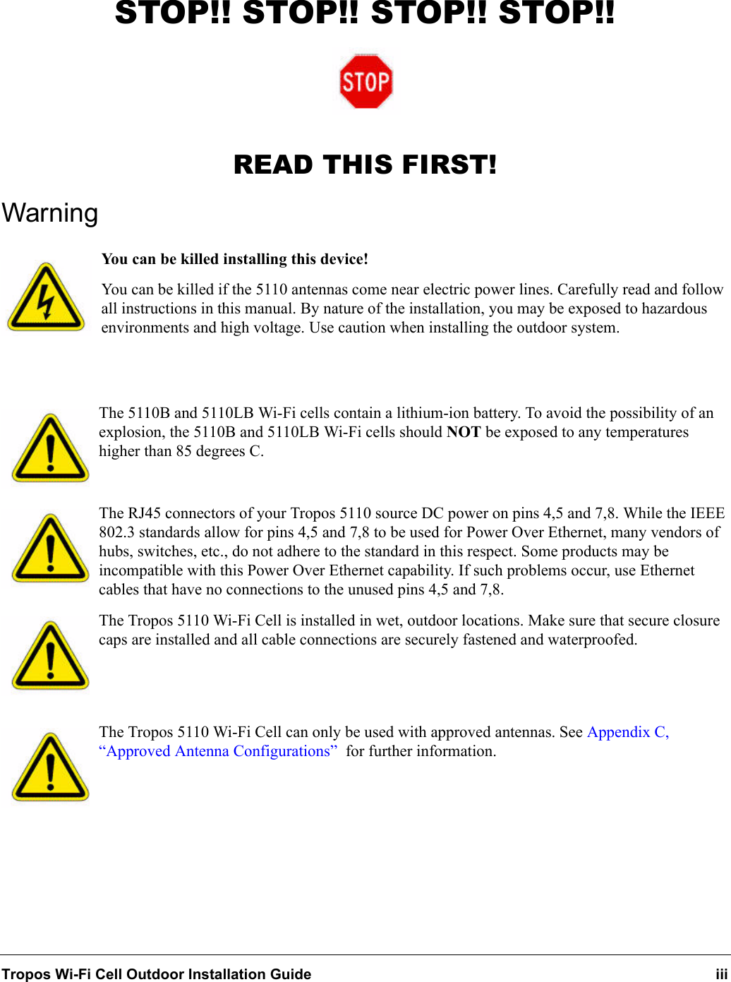Tropos Wi-Fi Cell Outdoor Installation Guide iiiSTOP!! STOP!! STOP!! STOP!!READ THIS FIRST!WarningYou can be killed installing this device!You can be killed if the 5110 antennas come near electric power lines. Carefully read and follow all instructions in this manual. By nature of the installation, you may be exposed to hazardous environments and high voltage. Use caution when installing the outdoor system.The 5110B and 5110LB Wi-Fi cells contain a lithium-ion battery. To avoid the possibility of an explosion, the 5110B and 5110LB Wi-Fi cells should NOT be exposed to any temperatures higher than 85 degrees C. The RJ45 connectors of your Tropos 5110 source DC power on pins 4,5 and 7,8. While the IEEE 802.3 standards allow for pins 4,5 and 7,8 to be used for Power Over Ethernet, many vendors of hubs, switches, etc., do not adhere to the standard in this respect. Some products may be incompatible with this Power Over Ethernet capability. If such problems occur, use Ethernet cables that have no connections to the unused pins 4,5 and 7,8.The Tropos 5110 Wi-Fi Cell is installed in wet, outdoor locations. Make sure that secure closure caps are installed and all cable connections are securely fastened and waterproofed.The Tropos 5110 Wi-Fi Cell can only be used with approved antennas. See Appendix C, “Approved Antenna Configurations”  for further information.