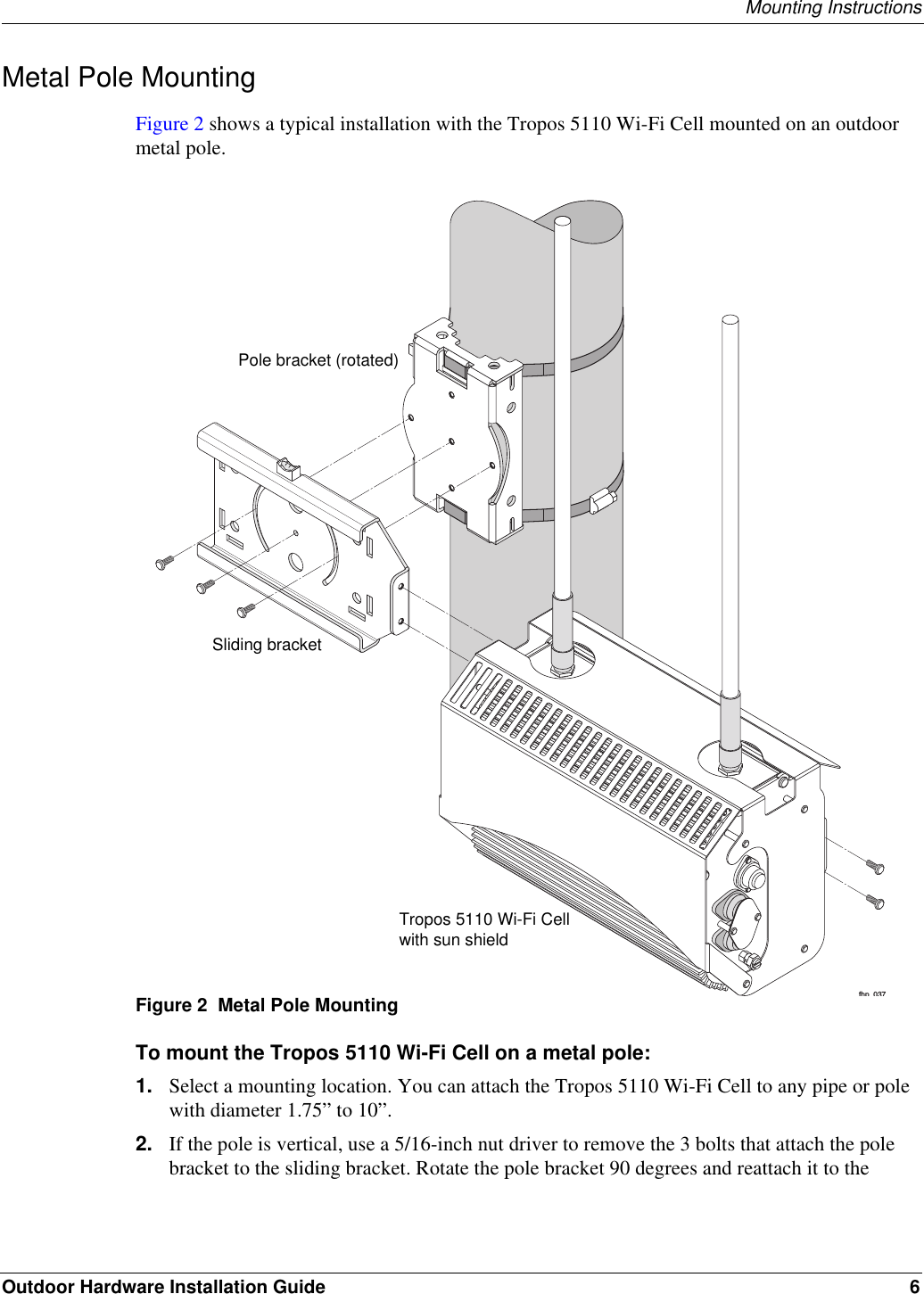 Mounting InstructionsOutdoor Hardware Installation Guide 6Metal Pole MountingFigure 2 shows a typical installation with the Tropos 5110 Wi-Fi Cell mounted on an outdoor metal pole. Figure 2  Metal Pole MountingTo mount the Tropos 5110 Wi-Fi Cell on a metal pole:1. Select a mounting location. You can attach the Tropos 5110 Wi-Fi Cell to any pipe or pole with diameter 1.75” to 10”.2. If the pole is vertical, use a 5/16-inch nut driver to remove the 3 bolts that attach the pole bracket to the sliding bracket. Rotate the pole bracket 90 degrees and reattach it to the fhp 037Sliding bracketPole bracket (rotated)Tropos 5110 Wi-Fi Cellwith sun shield