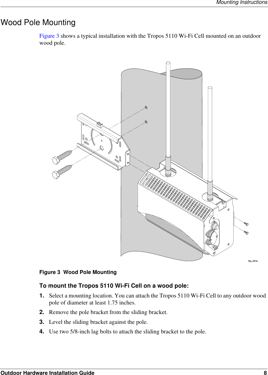 Mounting InstructionsOutdoor Hardware Installation Guide 8Wood Pole MountingFigure 3 shows a typical installation with the Tropos 5110 Wi-Fi Cell mounted on an outdoor wood pole. Figure 3  Wood Pole MountingTo mount the Tropos 5110 Wi-Fi Cell on a wood pole:1. Select a mounting location. You can attach the Tropos 5110 Wi-Fi Cell to any outdoor wood pole of diameter at least 1.75 inches.2. Remove the pole bracket from the sliding bracket. 3. Level the sliding bracket against the pole.4. Use two 5/8-inch lag bolts to attach the sliding bracket to the pole.fhp_037w