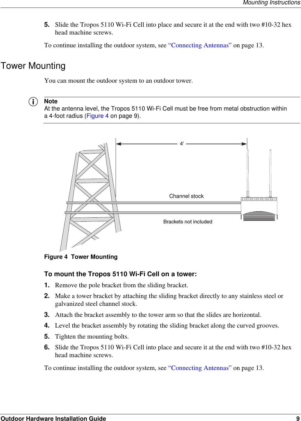 Mounting InstructionsOutdoor Hardware Installation Guide 95. Slide the Tropos 5110 Wi-Fi Cell into place and secure it at the end with two #10-32 hex head machine screws.To continue installing the outdoor system, see “Connecting Antennas” on page 13.Tower MountingYou can mount the outdoor system to an outdoor tower.NoteAt the antenna level, the Tropos 5110 Wi-Fi Cell must be free from metal obstruction within a 4-foot radius (Figure 4 on page 9).Figure 4  Tower MountingTo mount the Tropos 5110 Wi-Fi Cell on a tower:1. Remove the pole bracket from the sliding bracket.2. Make a tower bracket by attaching the sliding bracket directly to any stainless steel or galvanized steel channel stock. 3. Attach the bracket assembly to the tower arm so that the slides are horizontal. 4. Level the bracket assembly by rotating the sliding bracket along the curved grooves. 5. Tighten the mounting bolts.6. Slide the Tropos 5110 Wi-Fi Cell into place and secure it at the end with two #10-32 hex head machine screws.To continue installing the outdoor system, see “Connecting Antennas” on page 13.4&apos;Brackets not includedChannel stock