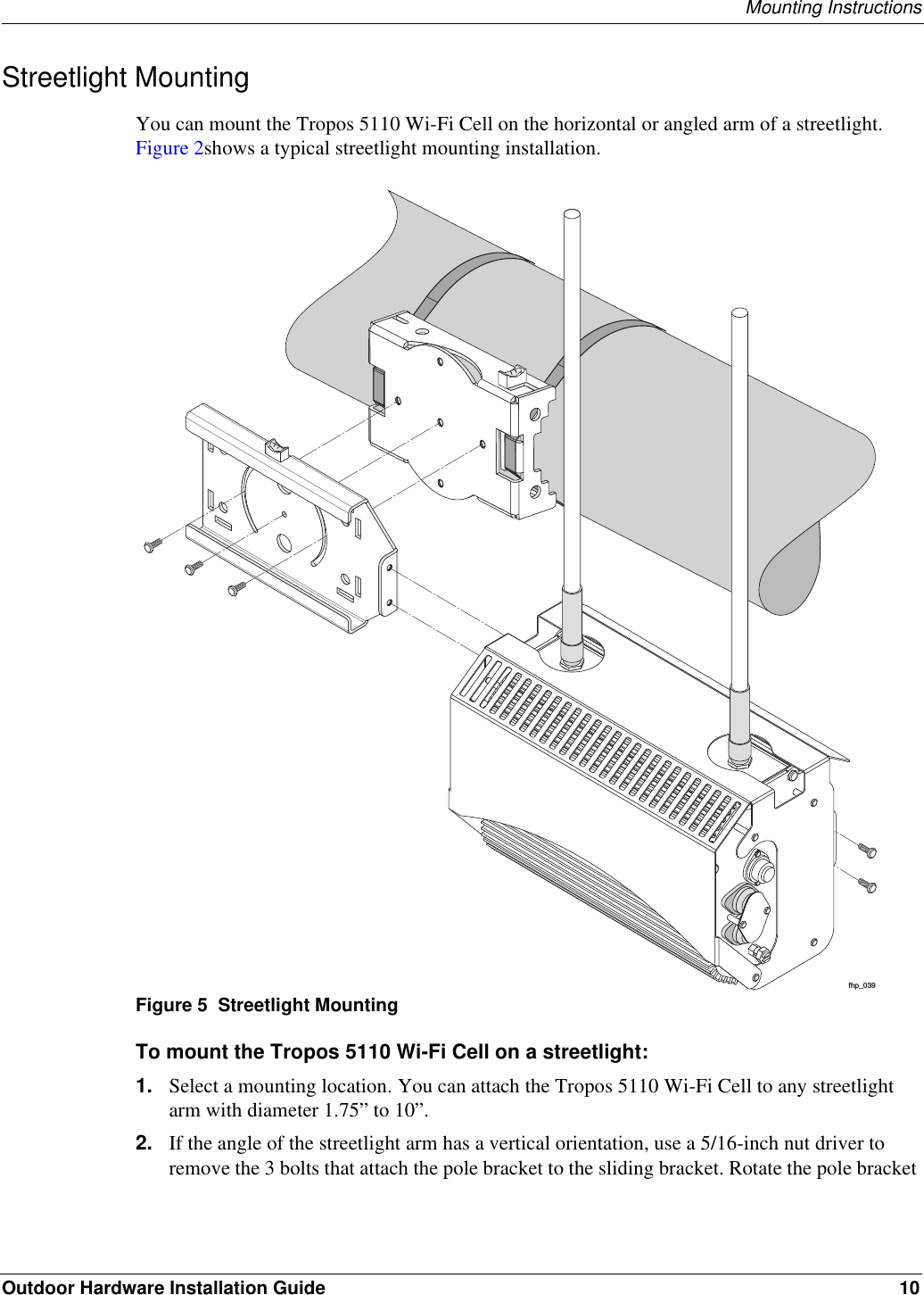 Mounting InstructionsOutdoor Hardware Installation Guide 10Streetlight MountingYou can mount the Tropos 5110 Wi-Fi Cell on the horizontal or angled arm of a streetlight. Figure 2shows a typical streetlight mounting installation.Figure 5  Streetlight MountingTo mount the Tropos 5110 Wi-Fi Cell on a streetlight:1. Select a mounting location. You can attach the Tropos 5110 Wi-Fi Cell to any streetlight arm with diameter 1.75” to 10”.2. If the angle of the streetlight arm has a vertical orientation, use a 5/16-inch nut driver to remove the 3 bolts that attach the pole bracket to the sliding bracket. Rotate the pole bracket fhp_039