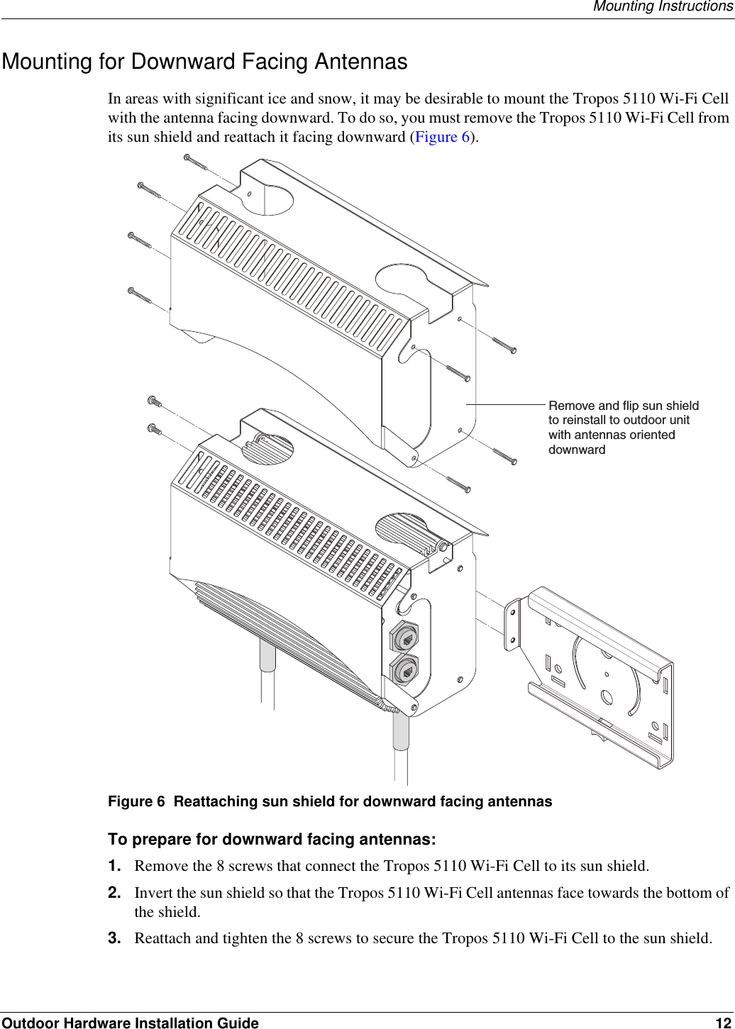 Mounting InstructionsOutdoor Hardware Installation Guide 12Mounting for Downward Facing AntennasIn areas with significant ice and snow, it may be desirable to mount the Tropos 5110 Wi-Fi Cell with the antenna facing downward. To do so, you must remove the Tropos 5110 Wi-Fi Cell from its sun shield and reattach it facing downward (Figure 6).Figure 6  Reattaching sun shield for downward facing antennasTo prepare for downward facing antennas:1. Remove the 8 screws that connect the Tropos 5110 Wi-Fi Cell to its sun shield. 2. Invert the sun shield so that the Tropos 5110 Wi-Fi Cell antennas face towards the bottom of the shield.3. Reattach and tighten the 8 screws to secure the Tropos 5110 Wi-Fi Cell to the sun shield.Remove and flip sun shieldto reinstall to outdoor unitwith antennas oriented downward
