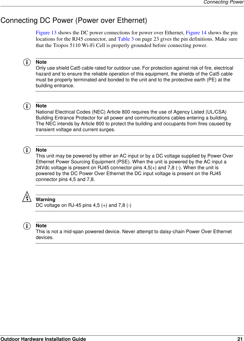 Connecting PowerOutdoor Hardware Installation Guide 21Connecting DC Power (Power over Ethernet)Figure 13 shows the DC power connections for power over Ethernet, Figure 14 shows the pin locations for the RJ45 connector, and Table 3 on page 23 gives the pin definitions. Make sure that the Tropos 5110 Wi-Fi Cell is properly grounded before connecting power.NoteOnly use shield Cat5 cable rated for outdoor use. For protection against risk of fire, electrical hazard and to ensure the reliable operation of this equipment, the shields of the Cat5 cable must be properly terminated and bonded to the unit and to the protective earth (PE) at the building entrance.NoteNational Electrical Codes (NEC) Article 800 requires the use of Agency Listed (UL/CSA) Building Entrance Protector for all power and communications cables entering a building. The NEC intends by Article 800 to protect the building and occupants from fires caused by transient voltage and current surges.NoteThis unit may be powered by either an AC input or by a DC voltage supplied by Power Over Ethernet Power Sourcing Equipment (PSE). When the unit is powered by the AC input a 24Vdc voltage is present on RJ45 connector pins 4,5(+) and 7,8 (-). When the unit is powered by the DC Power Over Ethernet the DC input voltage is present on the RJ45 connector pins 4,5 and 7,8. WarningDC voltage on RJ-45 pins 4,5 (+) and 7,8 (-)NoteThis is not a mid-span powered device. Never attempt to daisy-chain Power Over Ethernet devices.