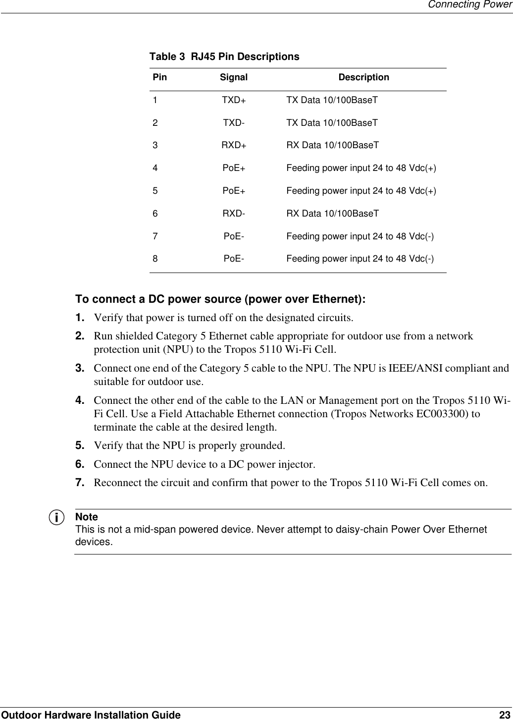 Connecting PowerOutdoor Hardware Installation Guide 23To connect a DC power source (power over Ethernet):1. Verify that power is turned off on the designated circuits.2. Run shielded Category 5 Ethernet cable appropriate for outdoor use from a network protection unit (NPU) to the Tropos 5110 Wi-Fi Cell.3. Connect one end of the Category 5 cable to the NPU. The NPU is IEEE/ANSI compliant and suitable for outdoor use.4. Connect the other end of the cable to the LAN or Management port on the Tropos 5110 Wi-Fi Cell. Use a Field Attachable Ethernet connection (Tropos Networks EC003300) to terminate the cable at the desired length.5. Verify that the NPU is properly grounded.6. Connect the NPU device to a DC power injector.7. Reconnect the circuit and confirm that power to the Tropos 5110 Wi-Fi Cell comes on.NoteThis is not a mid-span powered device. Never attempt to daisy-chain Power Over Ethernet devices.Table 3  RJ45 Pin DescriptionsPin Signal Description1 TXD+ TX Data 10/100BaseT2 TXD- TX Data 10/100BaseT3 RXD+ RX Data 10/100BaseT4 PoE+ Feeding power input 24 to 48 Vdc(+)5 PoE+ Feeding power input 24 to 48 Vdc(+)6 RXD- RX Data 10/100BaseT7 PoE- Feeding power input 24 to 48 Vdc(-)8 PoE- Feeding power input 24 to 48 Vdc(-)