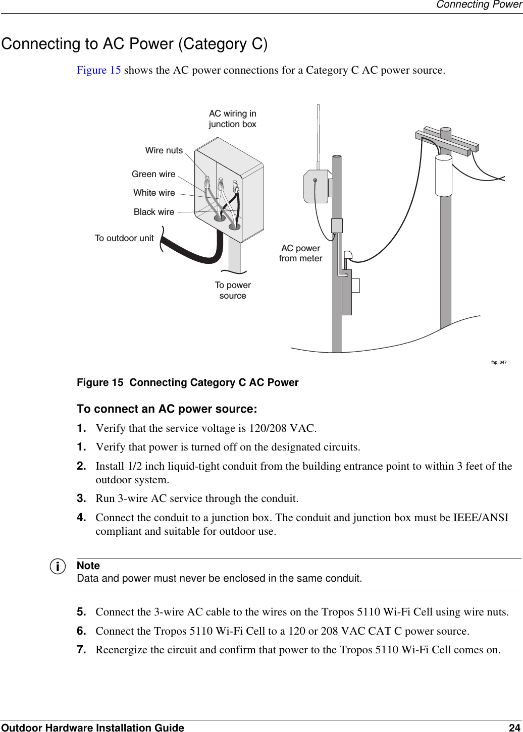 Connecting PowerOutdoor Hardware Installation Guide 24Connecting to AC Power (Category C)Figure 15 shows the AC power connections for a Category C AC power source. Figure 15  Connecting Category C AC PowerTo connect an AC power source:1. Verify that the service voltage is 120/208 VAC.1. Verify that power is turned off on the designated circuits.2. Install 1/2 inch liquid-tight conduit from the building entrance point to within 3 feet of the outdoor system.3. Run 3-wire AC service through the conduit.4. Connect the conduit to a junction box. The conduit and junction box must be IEEE/ANSI compliant and suitable for outdoor use. NoteData and power must never be enclosed in the same conduit.5. Connect the 3-wire AC cable to the wires on the Tropos 5110 Wi-Fi Cell using wire nuts.6. Connect the Tropos 5110 Wi-Fi Cell to a 120 or 208 VAC CAT C power source.7. Reenergize the circuit and confirm that power to the Tropos 5110 Wi-Fi Cell comes on.fhp_047AC powerfrom meterAC wiring injunction boxTo powersourceGreen wireWire nutsWhite wireBlack wireTo outdoor unit