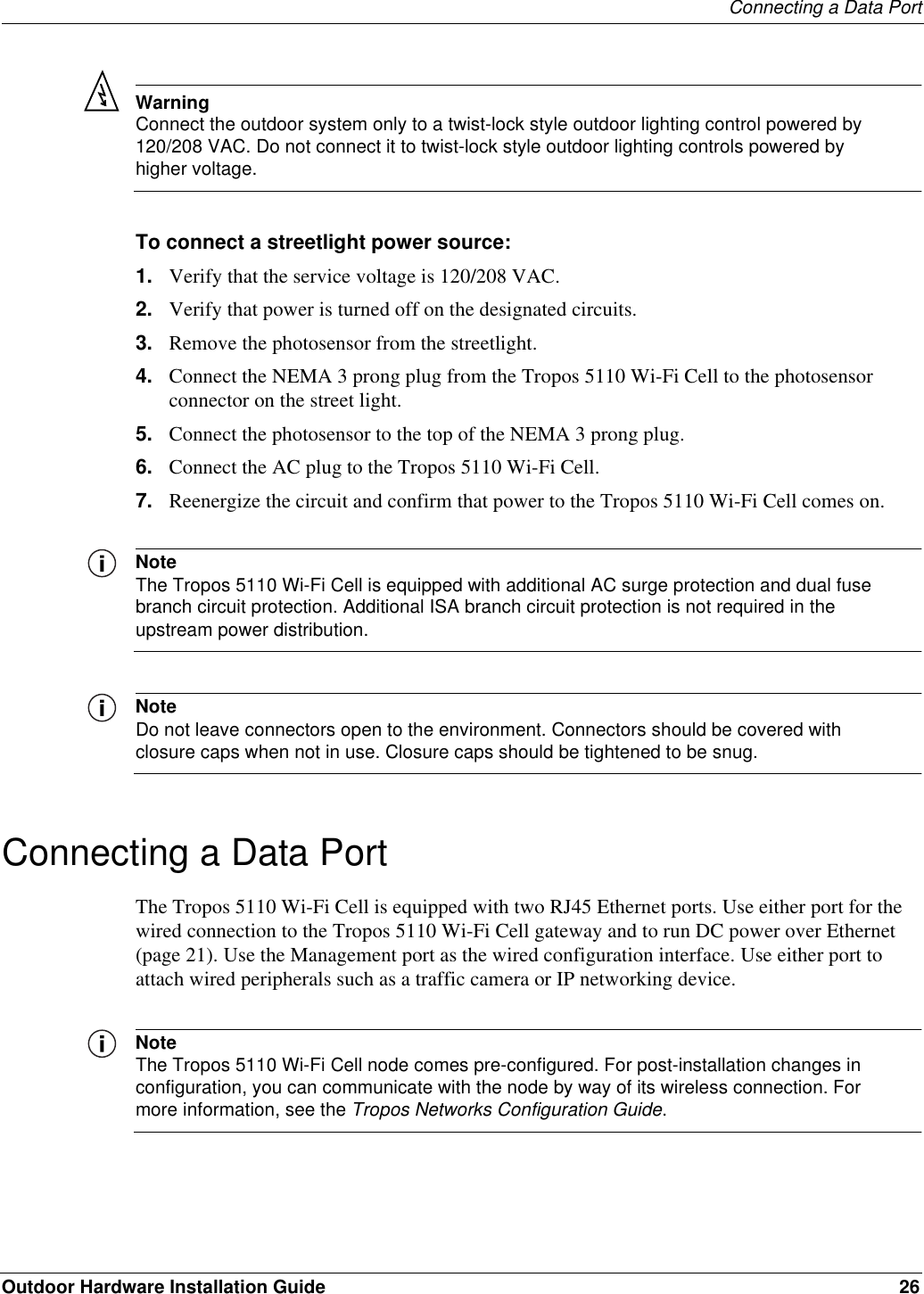 Connecting a Data PortOutdoor Hardware Installation Guide 26WarningConnect the outdoor system only to a twist-lock style outdoor lighting control powered by 120/208 VAC. Do not connect it to twist-lock style outdoor lighting controls powered by higher voltage.To connect a streetlight power source:1. Verify that the service voltage is 120/208 VAC.2. Verify that power is turned off on the designated circuits.3. Remove the photosensor from the streetlight.4. Connect the NEMA 3 prong plug from the Tropos 5110 Wi-Fi Cell to the photosensor connector on the street light.5. Connect the photosensor to the top of the NEMA 3 prong plug.6. Connect the AC plug to the Tropos 5110 Wi-Fi Cell.7. Reenergize the circuit and confirm that power to the Tropos 5110 Wi-Fi Cell comes on.NoteThe Tropos 5110 Wi-Fi Cell is equipped with additional AC surge protection and dual fuse branch circuit protection. Additional ISA branch circuit protection is not required in the upstream power distribution.NoteDo not leave connectors open to the environment. Connectors should be covered with closure caps when not in use. Closure caps should be tightened to be snug.Connecting a Data PortThe Tropos 5110 Wi-Fi Cell is equipped with two RJ45 Ethernet ports. Use either port for the wired connection to the Tropos 5110 Wi-Fi Cell gateway and to run DC power over Ethernet (page 21). Use the Management port as the wired configuration interface. Use either port to attach wired peripherals such as a traffic camera or IP networking device.NoteThe Tropos 5110 Wi-Fi Cell node comes pre-configured. For post-installation changes in configuration, you can communicate with the node by way of its wireless connection. For more information, see the Tropos Networks Configuration Guide.