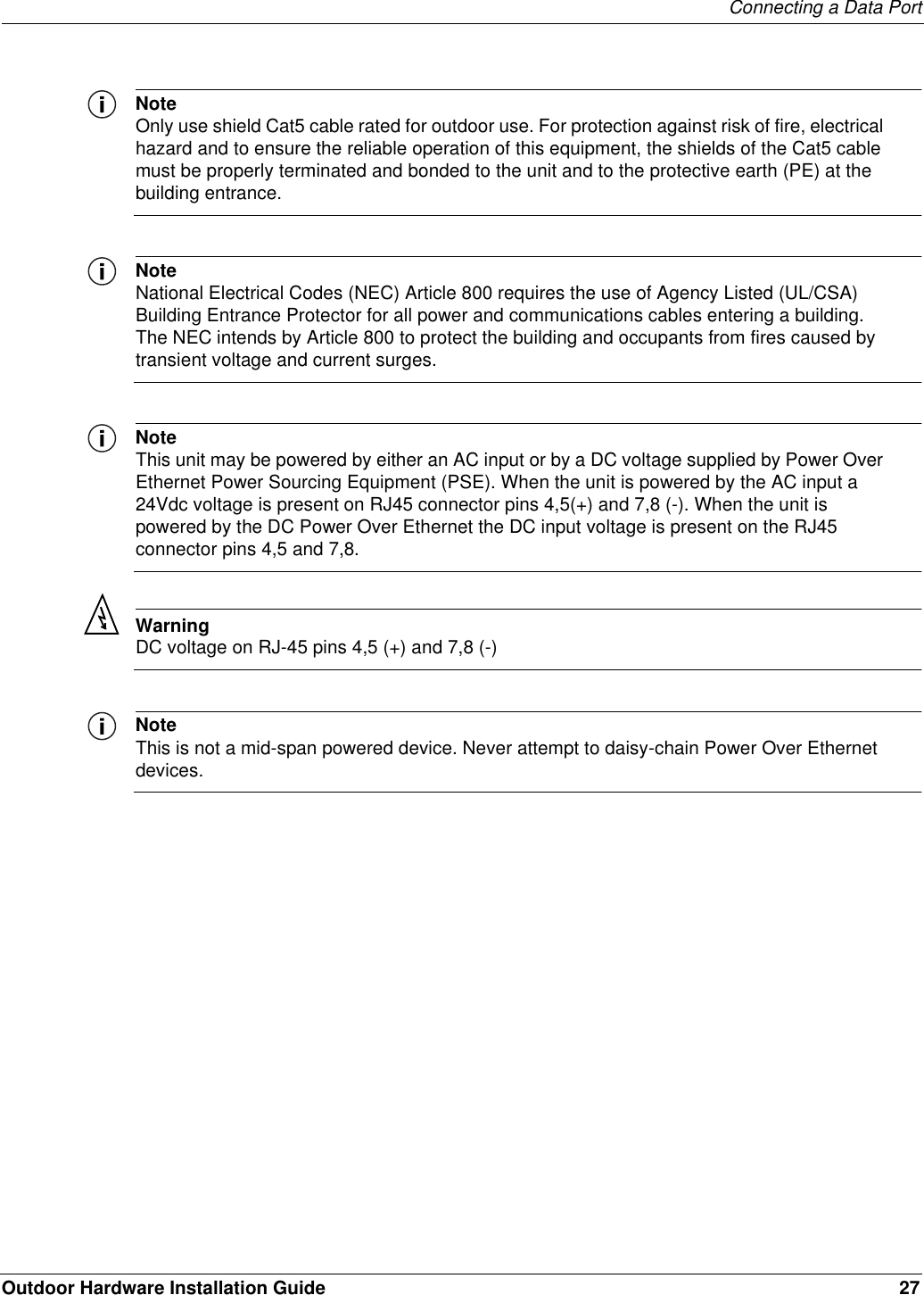 Connecting a Data PortOutdoor Hardware Installation Guide 27NoteOnly use shield Cat5 cable rated for outdoor use. For protection against risk of fire, electrical hazard and to ensure the reliable operation of this equipment, the shields of the Cat5 cable must be properly terminated and bonded to the unit and to the protective earth (PE) at the building entrance.NoteNational Electrical Codes (NEC) Article 800 requires the use of Agency Listed (UL/CSA) Building Entrance Protector for all power and communications cables entering a building. The NEC intends by Article 800 to protect the building and occupants from fires caused by transient voltage and current surges.NoteThis unit may be powered by either an AC input or by a DC voltage supplied by Power Over Ethernet Power Sourcing Equipment (PSE). When the unit is powered by the AC input a 24Vdc voltage is present on RJ45 connector pins 4,5(+) and 7,8 (-). When the unit is powered by the DC Power Over Ethernet the DC input voltage is present on the RJ45 connector pins 4,5 and 7,8. WarningDC voltage on RJ-45 pins 4,5 (+) and 7,8 (-)NoteThis is not a mid-span powered device. Never attempt to daisy-chain Power Over Ethernet devices.