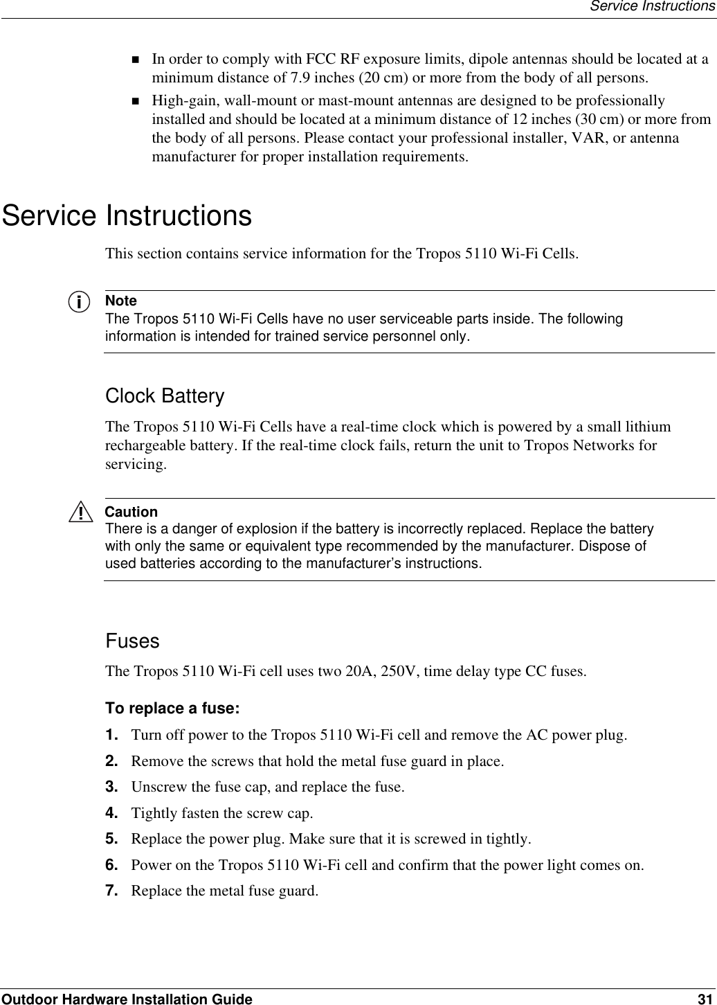 Service InstructionsOutdoor Hardware Installation Guide 31In order to comply with FCC RF exposure limits, dipole antennas should be located at a minimum distance of 7.9 inches (20 cm) or more from the body of all persons.High-gain, wall-mount or mast-mount antennas are designed to be professionally installed and should be located at a minimum distance of 12 inches (30 cm) or more from the body of all persons. Please contact your professional installer, VAR, or antenna manufacturer for proper installation requirements.Service InstructionsThis section contains service information for the Tropos 5110 Wi-Fi Cells.NoteThe Tropos 5110 Wi-Fi Cells have no user serviceable parts inside. The following information is intended for trained service personnel only.Clock BatteryThe Tropos 5110 Wi-Fi Cells have a real-time clock which is powered by a small lithium rechargeable battery. If the real-time clock fails, return the unit to Tropos Networks for servicing.CautionThere is a danger of explosion if the battery is incorrectly replaced. Replace the battery with only the same or equivalent type recommended by the manufacturer. Dispose of used batteries according to the manufacturer’s instructions.FusesThe Tropos 5110 Wi-Fi cell uses two 20A, 250V, time delay type CC fuses.To replace a fuse:1. Turn off power to the Tropos 5110 Wi-Fi cell and remove the AC power plug.2. Remove the screws that hold the metal fuse guard in place.3. Unscrew the fuse cap, and replace the fuse.4. Tightly fasten the screw cap.5. Replace the power plug. Make sure that it is screwed in tightly.6. Power on the Tropos 5110 Wi-Fi cell and confirm that the power light comes on.7. Replace the metal fuse guard.