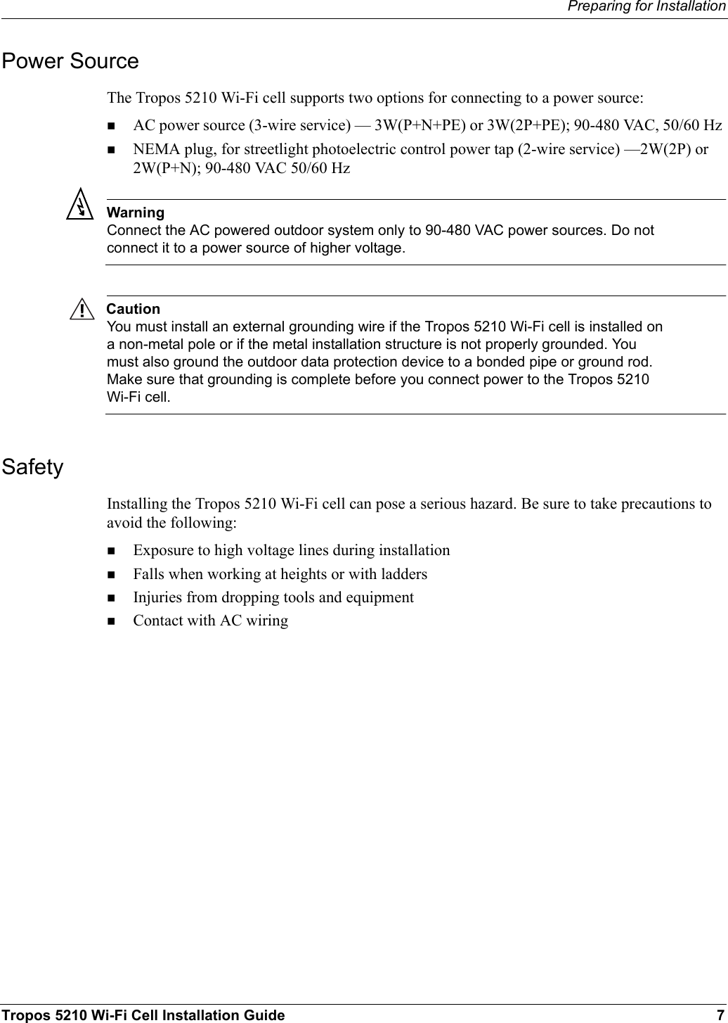 Preparing for InstallationTropos 5210 Wi-Fi Cell Installation Guide 7Power SourceThe Tropos 5210 Wi-Fi cell supports two options for connecting to a power source:AC power source (3-wire service) — 3W(P+N+PE) or 3W(2P+PE); 90-480 VAC, 50/60 Hz NEMA plug, for streetlight photoelectric control power tap (2-wire service) —2W(2P) or 2W(P+N); 90-480 VAC 50/60 HzWarningConnect the AC powered outdoor system only to 90-480 VAC power sources. Do not connect it to a power source of higher voltage.CautionYou must install an external grounding wire if the Tropos 5210 Wi-Fi cell is installed on a non-metal pole or if the metal installation structure is not properly grounded. You must also ground the outdoor data protection device to a bonded pipe or ground rod. Make sure that grounding is complete before you connect power to the Tropos 5210 Wi-Fi cell.SafetyInstalling the Tropos 5210 Wi-Fi cell can pose a serious hazard. Be sure to take precautions to avoid the following:Exposure to high voltage lines during installationFalls when working at heights or with laddersInjuries from dropping tools and equipmentContact with AC wiring 