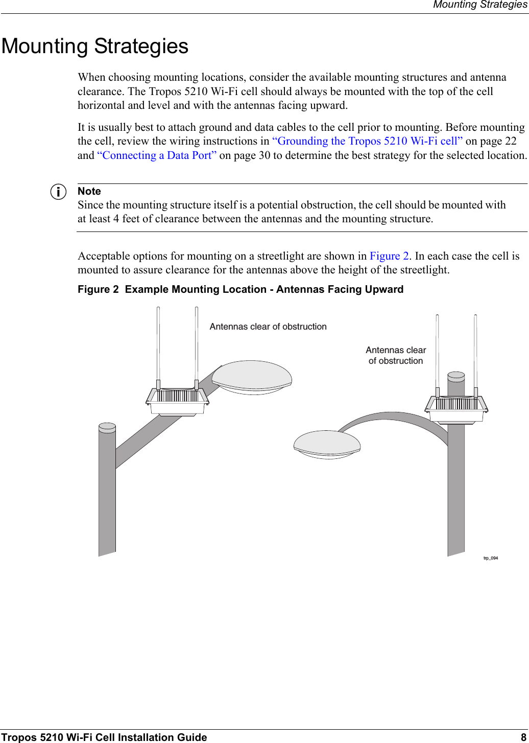 Mounting StrategiesTropos 5210 Wi-Fi Cell Installation Guide 8Mounting StrategiesWhen choosing mounting locations, consider the available mounting structures and antenna clearance. The Tropos 5210 Wi-Fi cell should always be mounted with the top of the cell horizontal and level and with the antennas facing upward.It is usually best to attach ground and data cables to the cell prior to mounting. Before mounting the cell, review the wiring instructions in “Grounding the Tropos 5210 Wi-Fi cell” on page 22 and “Connecting a Data Port” on page 30 to determine the best strategy for the selected location.NoteSince the mounting structure itself is a potential obstruction, the cell should be mounted with at least 4 feet of clearance between the antennas and the mounting structure.Acceptable options for mounting on a streetlight are shown in Figure 2. In each case the cell is mounted to assure clearance for the antennas above the height of the streetlight.Figure 2  Example Mounting Location - Antennas Facing Upwardtrp_094Antennas clear of obstructionAntennas clearof obstruction