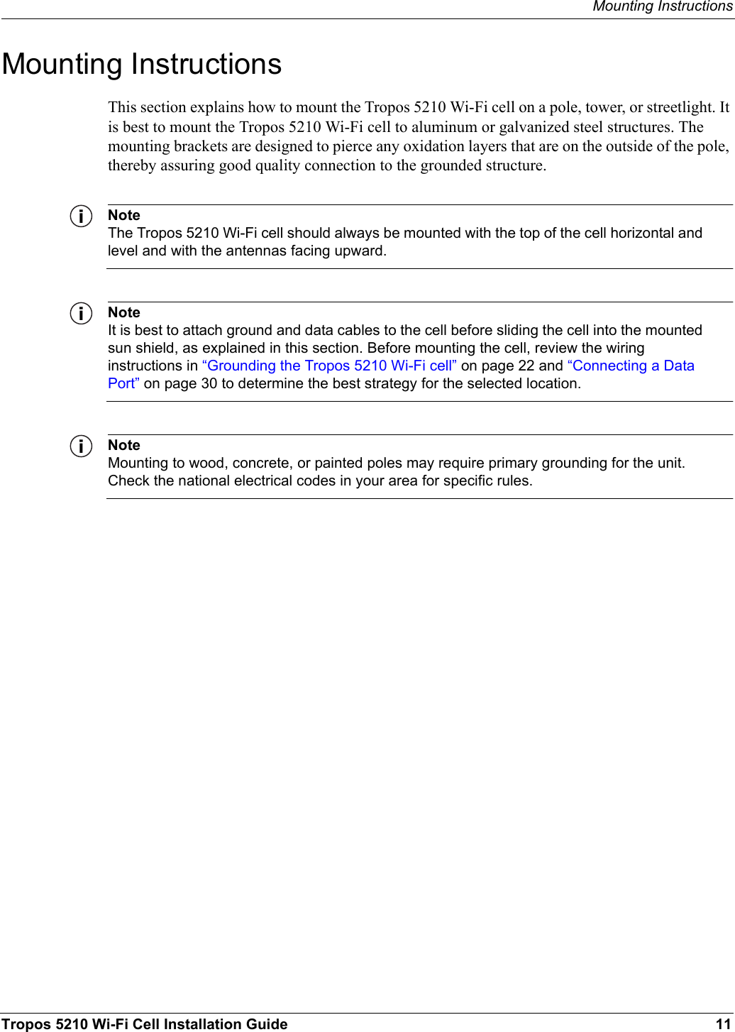 Mounting InstructionsTropos 5210 Wi-Fi Cell Installation Guide 11Mounting InstructionsThis section explains how to mount the Tropos 5210 Wi-Fi cell on a pole, tower, or streetlight. It is best to mount the Tropos 5210 Wi-Fi cell to aluminum or galvanized steel structures. The mounting brackets are designed to pierce any oxidation layers that are on the outside of the pole, thereby assuring good quality connection to the grounded structure.NoteThe Tropos 5210 Wi-Fi cell should always be mounted with the top of the cell horizontal and level and with the antennas facing upward.NoteIt is best to attach ground and data cables to the cell before sliding the cell into the mounted sun shield, as explained in this section. Before mounting the cell, review the wiring instructions in “Grounding the Tropos 5210 Wi-Fi cell” on page 22 and “Connecting a Data Port” on page 30 to determine the best strategy for the selected location.NoteMounting to wood, concrete, or painted poles may require primary grounding for the unit. Check the national electrical codes in your area for specific rules. 