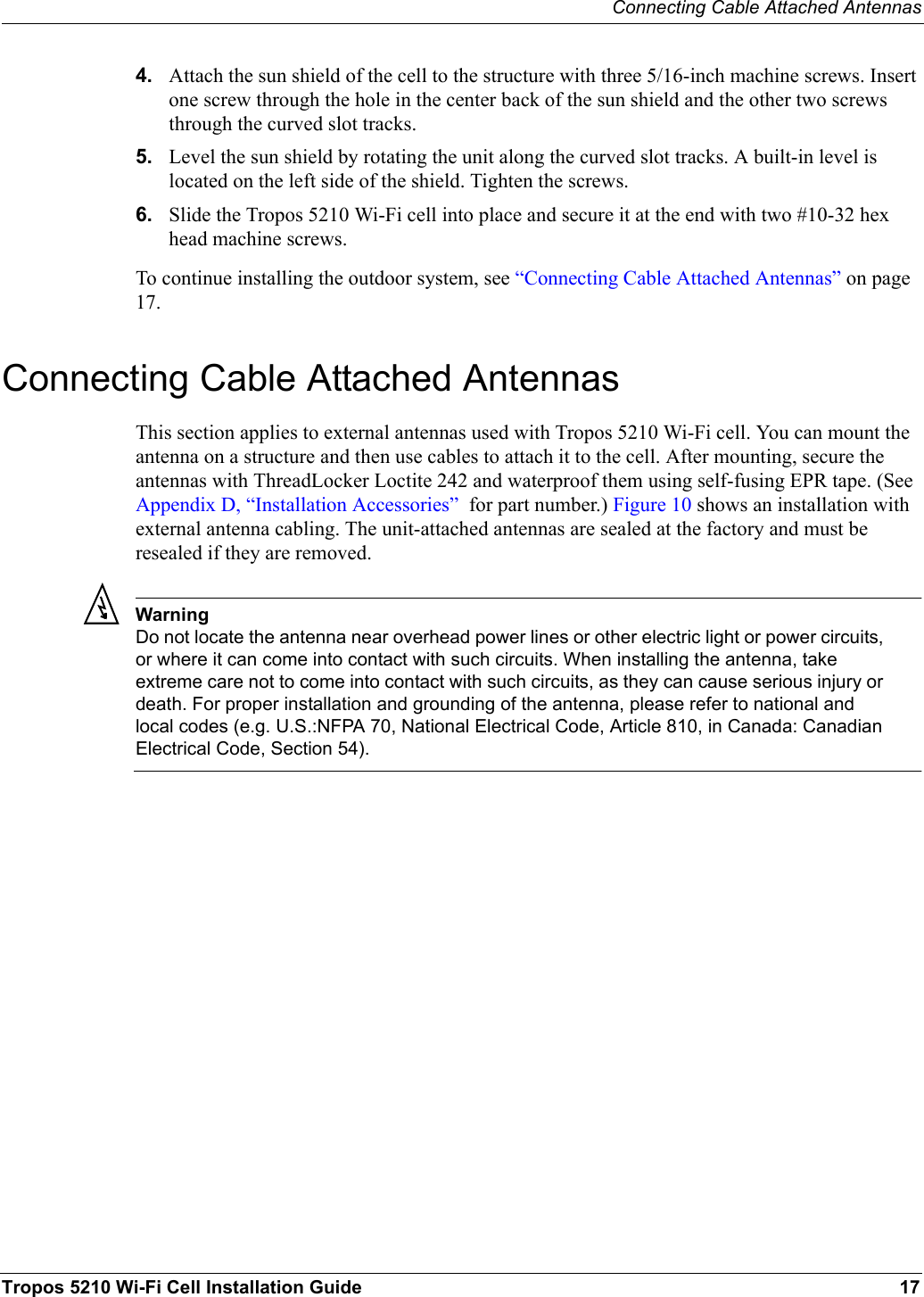 Connecting Cable Attached AntennasTropos 5210 Wi-Fi Cell Installation Guide 174. Attach the sun shield of the cell to the structure with three 5/16-inch machine screws. Insert one screw through the hole in the center back of the sun shield and the other two screws through the curved slot tracks. 5. Level the sun shield by rotating the unit along the curved slot tracks. A built-in level is located on the left side of the shield. Tighten the screws.6. Slide the Tropos 5210 Wi-Fi cell into place and secure it at the end with two #10-32 hex head machine screws.To continue installing the outdoor system, see “Connecting Cable Attached Antennas” on page 17.Connecting Cable Attached AntennasThis section applies to external antennas used with Tropos 5210 Wi-Fi cell. You can mount the antenna on a structure and then use cables to attach it to the cell. After mounting, secure the antennas with ThreadLocker Loctite 242 and waterproof them using self-fusing EPR tape. (See Appendix D, “Installation Accessories”  for part number.) Figure 10 shows an installation with external antenna cabling. The unit-attached antennas are sealed at the factory and must be resealed if they are removed.WarningDo not locate the antenna near overhead power lines or other electric light or power circuits, or where it can come into contact with such circuits. When installing the antenna, take extreme care not to come into contact with such circuits, as they can cause serious injury or death. For proper installation and grounding of the antenna, please refer to national and local codes (e.g. U.S.:NFPA 70, National Electrical Code, Article 810, in Canada: Canadian Electrical Code, Section 54).