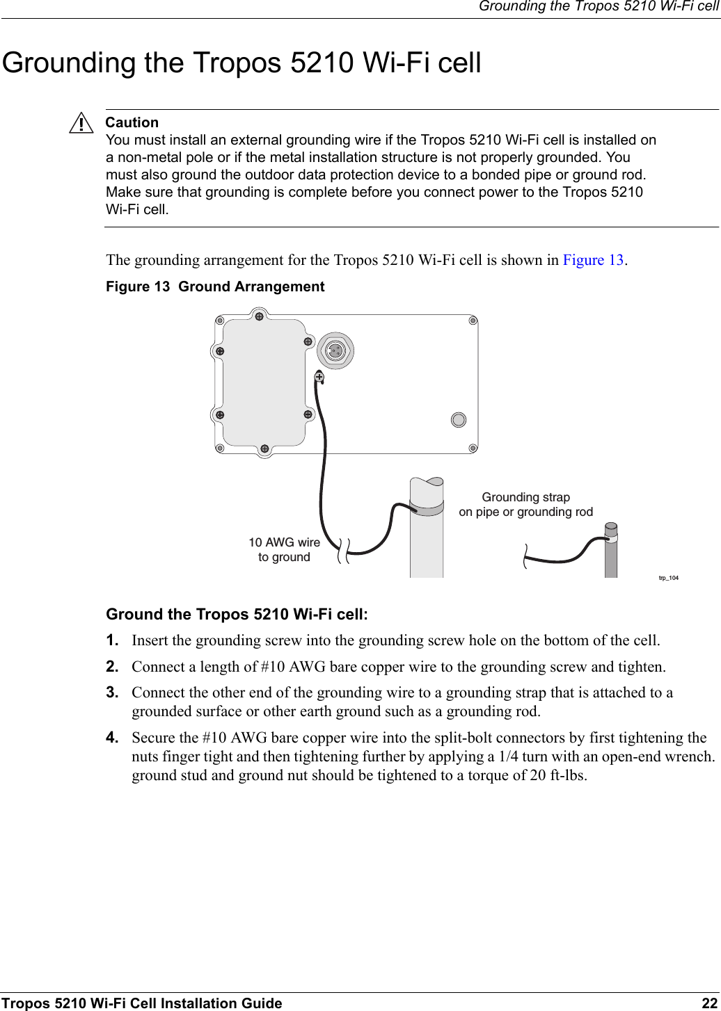 Grounding the Tropos 5210 Wi-Fi cellTropos 5210 Wi-Fi Cell Installation Guide 22Grounding the Tropos 5210 Wi-Fi cellCautionYou must install an external grounding wire if the Tropos 5210 Wi-Fi cell is installed on a non-metal pole or if the metal installation structure is not properly grounded. You must also ground the outdoor data protection device to a bonded pipe or ground rod. Make sure that grounding is complete before you connect power to the Tropos 5210 Wi-Fi cell.The grounding arrangement for the Tropos 5210 Wi-Fi cell is shown in Figure 13.Figure 13  Ground ArrangementGround the Tropos 5210 Wi-Fi cell:1. Insert the grounding screw into the grounding screw hole on the bottom of the cell.2. Connect a length of #10 AWG bare copper wire to the grounding screw and tighten.3. Connect the other end of the grounding wire to a grounding strap that is attached to a grounded surface or other earth ground such as a grounding rod.4. Secure the #10 AWG bare copper wire into the split-bolt connectors by first tightening the nuts finger tight and then tightening further by applying a 1/4 turn with an open-end wrench. ground stud and ground nut should be tightened to a torque of 20 ft-lbs.trp_10410 AWG wireto groundGrounding strapon pipe or grounding rod