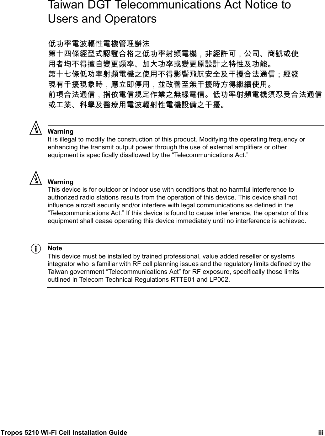 Tropos 5210 Wi-Fi Cell Installation Guide iiiTaiwan DGT Telecommunications Act Notice to Users and OperatorsWarningIt is illegal to modify the construction of this product. Modifying the operating frequency or enhancing the transmit output power through the use of external amplifiers or other equipment is specifically disallowed by the “Telecommunications Act.”WarningThis device is for outdoor or indoor use with conditions that no harmful interference to authorized radio stations results from the operation of this device. This device shall not influence aircraft security and/or interfere with legal communications as defined in the “Telecommunications Act.” If this device is found to cause interference, the operator of this equipment shall cease operating this device immediately until no interference is achieved. NoteThis device must be installed by trained professional, value added reseller or systems integrator who is familiar with RF cell planning issues and the regulatory limits defined by the Taiwan government “Telecommunications Act” for RF exposure, specifically those limits outlined in Telecom Technical Regulations RTTE01 and LP002.低功率電波輻性電機管理辦法第十四條經型式認證合格之低功率射頻電機，非經許可，公司、商號或使 用者均不得擅自變更頻率、加大功率或變更原設計之特性及功能。 第十七條低功率射頻電機之使用不得影響飛航安全及干擾合法通信；經發 現有干擾現象時，應立即停用，並改善至無干擾時方得繼續使用。 前項合法通信，指依電信規定作業之無線電信。低功率射頻電機須忍受合法通信 或工業、科學及醫療用電波輻射性電機設備之干擾。 