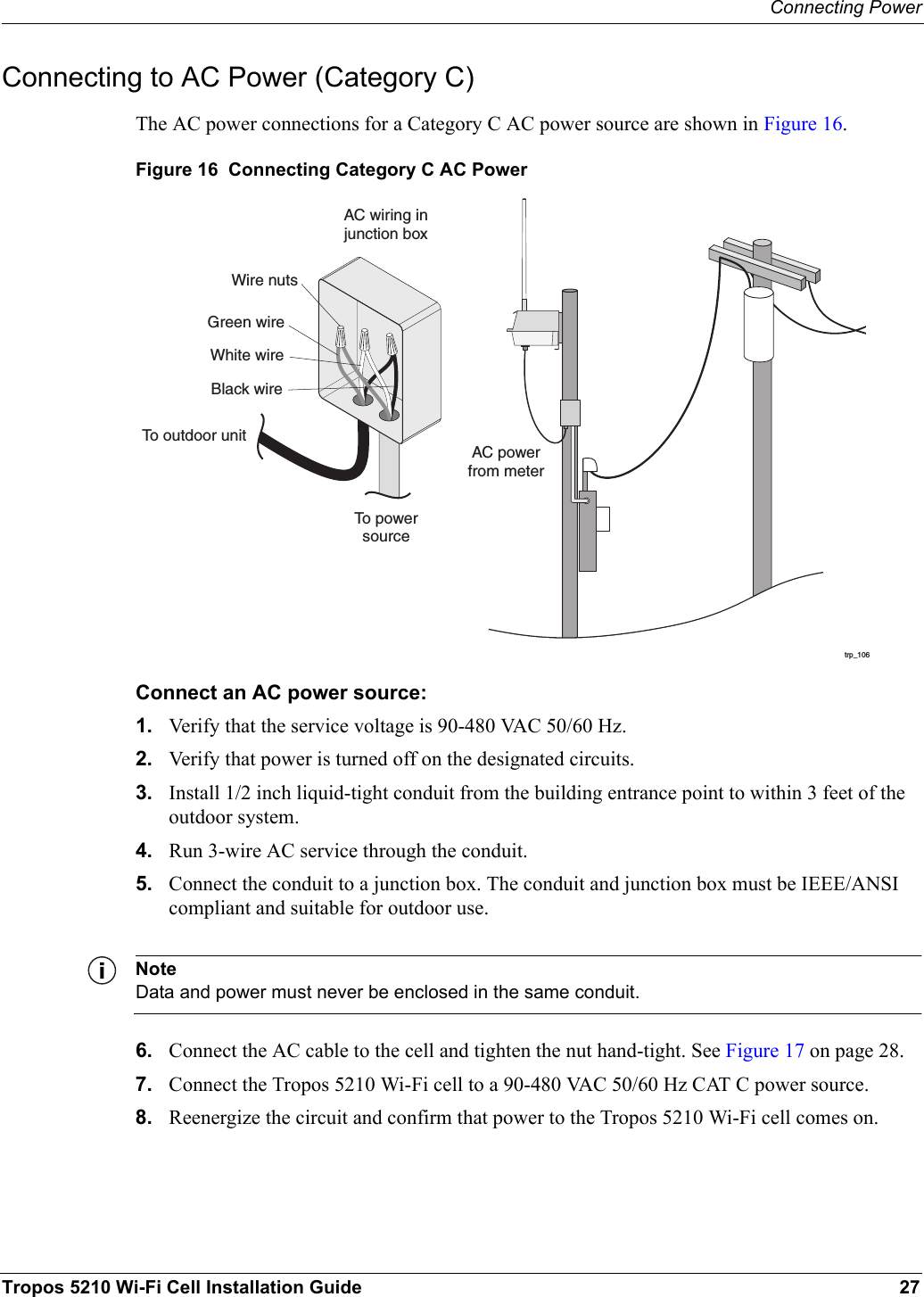 Connecting PowerTropos 5210 Wi-Fi Cell Installation Guide 27Connecting to AC Power (Category C)The AC power connections for a Category C AC power source are shown in Figure 16. Figure 16  Connecting Category C AC PowerConnect an AC power source:1. Verify that the service voltage is 90-480 VAC 50/60 Hz.2. Verify that power is turned off on the designated circuits.3. Install 1/2 inch liquid-tight conduit from the building entrance point to within 3 feet of the outdoor system.4. Run 3-wire AC service through the conduit.5. Connect the conduit to a junction box. The conduit and junction box must be IEEE/ANSI compliant and suitable for outdoor use. NoteData and power must never be enclosed in the same conduit.6. Connect the AC cable to the cell and tighten the nut hand-tight. See Figure 17 on page 28.7. Connect the Tropos 5210 Wi-Fi cell to a 90-480 VAC 50/60 Hz CAT C power source.8. Reenergize the circuit and confirm that power to the Tropos 5210 Wi-Fi cell comes on.trp_106AC powerfrom meterAC wiring injunction boxTo powersourceGreen wireWire nutsWhite wireBlack wireTo outdoor unit