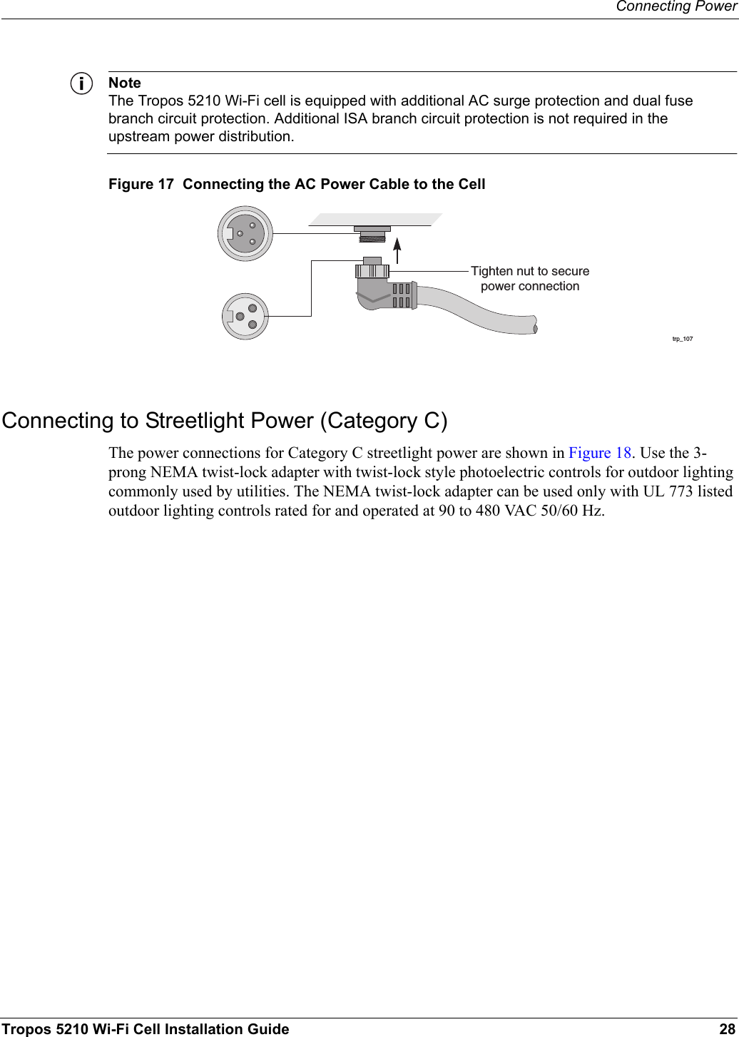 Connecting PowerTropos 5210 Wi-Fi Cell Installation Guide 28NoteThe Tropos 5210 Wi-Fi cell is equipped with additional AC surge protection and dual fuse branch circuit protection. Additional ISA branch circuit protection is not required in the upstream power distribution.Figure 17  Connecting the AC Power Cable to the CellConnecting to Streetlight Power (Category C)The power connections for Category C streetlight power are shown in Figure 18. Use the 3-prong NEMA twist-lock adapter with twist-lock style photoelectric controls for outdoor lighting commonly used by utilities. The NEMA twist-lock adapter can be used only with UL 773 listed outdoor lighting controls rated for and operated at 90 to 480 VAC 50/60 Hz.trp_107Tighten nut to securepower connection