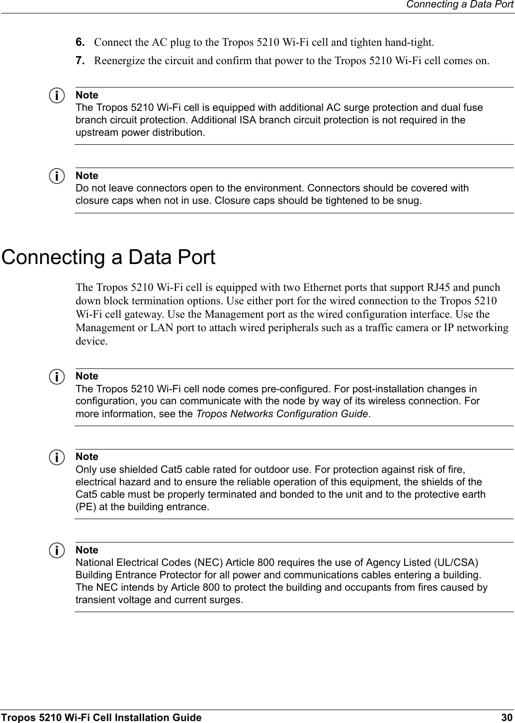Connecting a Data PortTropos 5210 Wi-Fi Cell Installation Guide 306. Connect the AC plug to the Tropos 5210 Wi-Fi cell and tighten hand-tight.7. Reenergize the circuit and confirm that power to the Tropos 5210 Wi-Fi cell comes on.NoteThe Tropos 5210 Wi-Fi cell is equipped with additional AC surge protection and dual fuse branch circuit protection. Additional ISA branch circuit protection is not required in the upstream power distribution.NoteDo not leave connectors open to the environment. Connectors should be covered with closure caps when not in use. Closure caps should be tightened to be snug.Connecting a Data PortThe Tropos 5210 Wi-Fi cell is equipped with two Ethernet ports that support RJ45 and punch down block termination options. Use either port for the wired connection to the Tropos 5210 Wi-Fi cell gateway. Use the Management port as the wired configuration interface. Use the Management or LAN port to attach wired peripherals such as a traffic camera or IP networking device.NoteThe Tropos 5210 Wi-Fi cell node comes pre-configured. For post-installation changes in configuration, you can communicate with the node by way of its wireless connection. For more information, see the Tropos Networks Configuration Guide.NoteOnly use shielded Cat5 cable rated for outdoor use. For protection against risk of fire, electrical hazard and to ensure the reliable operation of this equipment, the shields of the Cat5 cable must be properly terminated and bonded to the unit and to the protective earth (PE) at the building entrance.NoteNational Electrical Codes (NEC) Article 800 requires the use of Agency Listed (UL/CSA) Building Entrance Protector for all power and communications cables entering a building. The NEC intends by Article 800 to protect the building and occupants from fires caused by transient voltage and current surges.