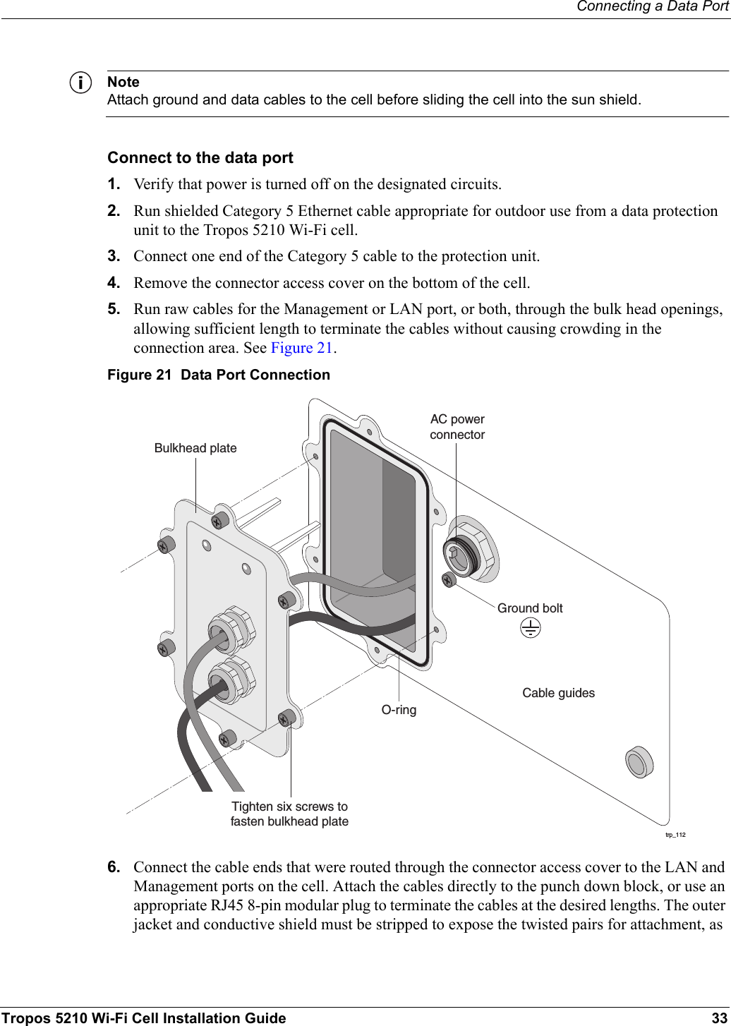 Connecting a Data PortTropos 5210 Wi-Fi Cell Installation Guide 33NoteAttach ground and data cables to the cell before sliding the cell into the sun shield.Connect to the data port1. Verify that power is turned off on the designated circuits.2. Run shielded Category 5 Ethernet cable appropriate for outdoor use from a data protection unit to the Tropos 5210 Wi-Fi cell.3. Connect one end of the Category 5 cable to the protection unit. 4. Remove the connector access cover on the bottom of the cell.5. Run raw cables for the Management or LAN port, or both, through the bulk head openings, allowing sufficient length to terminate the cables without causing crowding in the connection area. See Figure 21.Figure 21  Data Port Connection6. Connect the cable ends that were routed through the connector access cover to the LAN and Management ports on the cell. Attach the cables directly to the punch down block, or use an appropriate RJ45 8-pin modular plug to terminate the cables at the desired lengths. The outer jacket and conductive shield must be stripped to expose the twisted pairs for attachment, as trp_112O-ringAC powerconnectorCable guidesGround boltBulkhead plateTighten six screws tofasten bulkhead plate