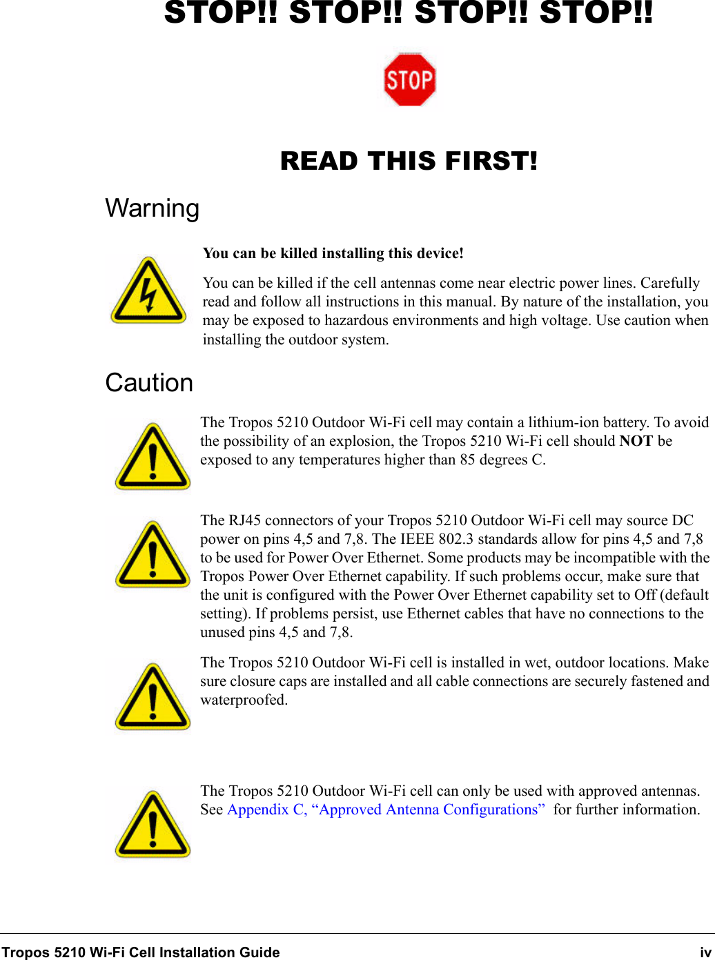 Tropos 5210 Wi-Fi Cell Installation Guide ivSTOP!! STOP!! STOP!! STOP!!READ THIS FIRST!WarningYou can be killed installing this device!You can be killed if the cell antennas come near electric power lines. Carefully read and follow all instructions in this manual. By nature of the installation, you may be exposed to hazardous environments and high voltage. Use caution when installing the outdoor system.CautionThe Tropos 5210 Outdoor Wi-Fi cell may contain a lithium-ion battery. To avoid the possibility of an explosion, the Tropos 5210 Wi-Fi cell should NOT be exposed to any temperatures higher than 85 degrees C. The RJ45 connectors of your Tropos 5210 Outdoor Wi-Fi cell may source DC power on pins 4,5 and 7,8. The IEEE 802.3 standards allow for pins 4,5 and 7,8 to be used for Power Over Ethernet. Some products may be incompatible with the Tropos Power Over Ethernet capability. If such problems occur, make sure that the unit is configured with the Power Over Ethernet capability set to Off (default setting). If problems persist, use Ethernet cables that have no connections to the unused pins 4,5 and 7,8.The Tropos 5210 Outdoor Wi-Fi cell is installed in wet, outdoor locations. Make sure closure caps are installed and all cable connections are securely fastened and waterproofed.The Tropos 5210 Outdoor Wi-Fi cell can only be used with approved antennas. See Appendix C, “Approved Antenna Configurations”  for further information.