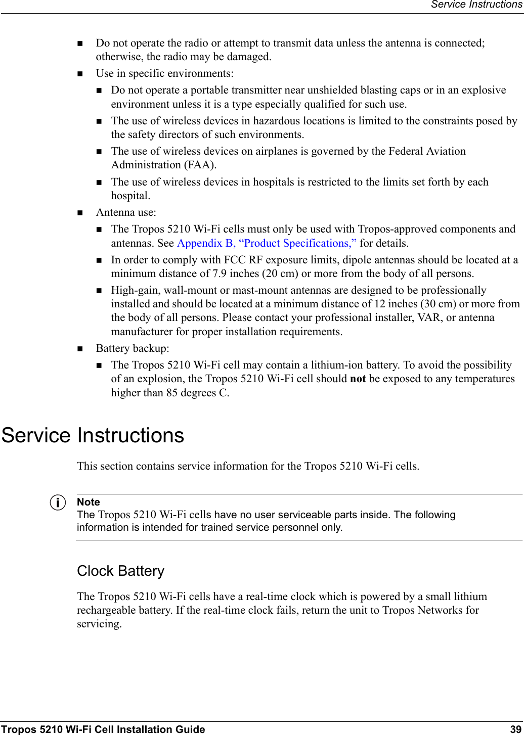 Service InstructionsTropos 5210 Wi-Fi Cell Installation Guide 39Do not operate the radio or attempt to transmit data unless the antenna is connected; otherwise, the radio may be damaged.Use in specific environments:Do not operate a portable transmitter near unshielded blasting caps or in an explosive environment unless it is a type especially qualified for such use.The use of wireless devices in hazardous locations is limited to the constraints posed by the safety directors of such environments.The use of wireless devices on airplanes is governed by the Federal Aviation Administration (FAA).The use of wireless devices in hospitals is restricted to the limits set forth by each hospital.Antenna use:The Tropos 5210 Wi-Fi cells must only be used with Tropos-approved components and antennas. See Appendix B, “Product Specifications,” for details.In order to comply with FCC RF exposure limits, dipole antennas should be located at a minimum distance of 7.9 inches (20 cm) or more from the body of all persons.High-gain, wall-mount or mast-mount antennas are designed to be professionally installed and should be located at a minimum distance of 12 inches (30 cm) or more from the body of all persons. Please contact your professional installer, VAR, or antenna manufacturer for proper installation requirements.Battery backup:The Tropos 5210 Wi-Fi cell may contain a lithium-ion battery. To avoid the possibility of an explosion, the Tropos 5210 Wi-Fi cell should not be exposed to any temperatures higher than 85 degrees C. Service InstructionsThis section contains service information for the Tropos 5210 Wi-Fi cells.NoteThe Tropos 5210 Wi-Fi cells have no user serviceable parts inside. The following information is intended for trained service personnel only.Clock BatteryThe Tropos 5210 Wi-Fi cells have a real-time clock which is powered by a small lithium rechargeable battery. If the real-time clock fails, return the unit to Tropos Networks for servicing.