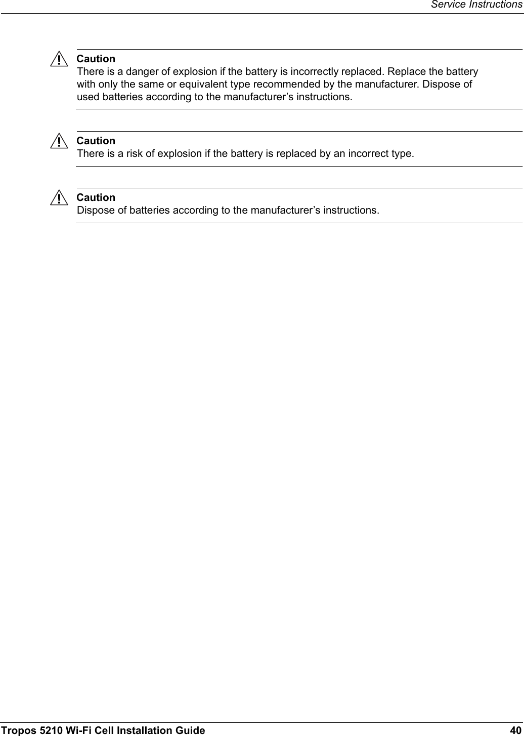 Service InstructionsTropos 5210 Wi-Fi Cell Installation Guide 40CautionThere is a danger of explosion if the battery is incorrectly replaced. Replace the battery with only the same or equivalent type recommended by the manufacturer. Dispose of used batteries according to the manufacturer’s instructions.CautionThere is a risk of explosion if the battery is replaced by an incorrect type. CautionDispose of batteries according to the manufacturer’s instructions.