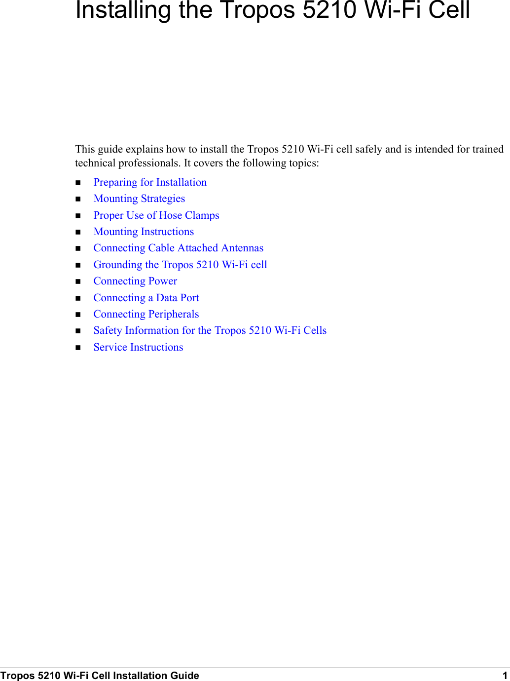 Tropos 5210 Wi-Fi Cell Installation Guide 1Installing the Tropos 5210 Wi-Fi CellThis guide explains how to install the Tropos 5210 Wi-Fi cell safely and is intended for trained technical professionals. It covers the following topics:Preparing for InstallationMounting StrategiesProper Use of Hose ClampsMounting InstructionsConnecting Cable Attached AntennasGrounding the Tropos 5210 Wi-Fi cellConnecting PowerConnecting a Data PortConnecting PeripheralsSafety Information for the Tropos 5210 Wi-Fi CellsService Instructions