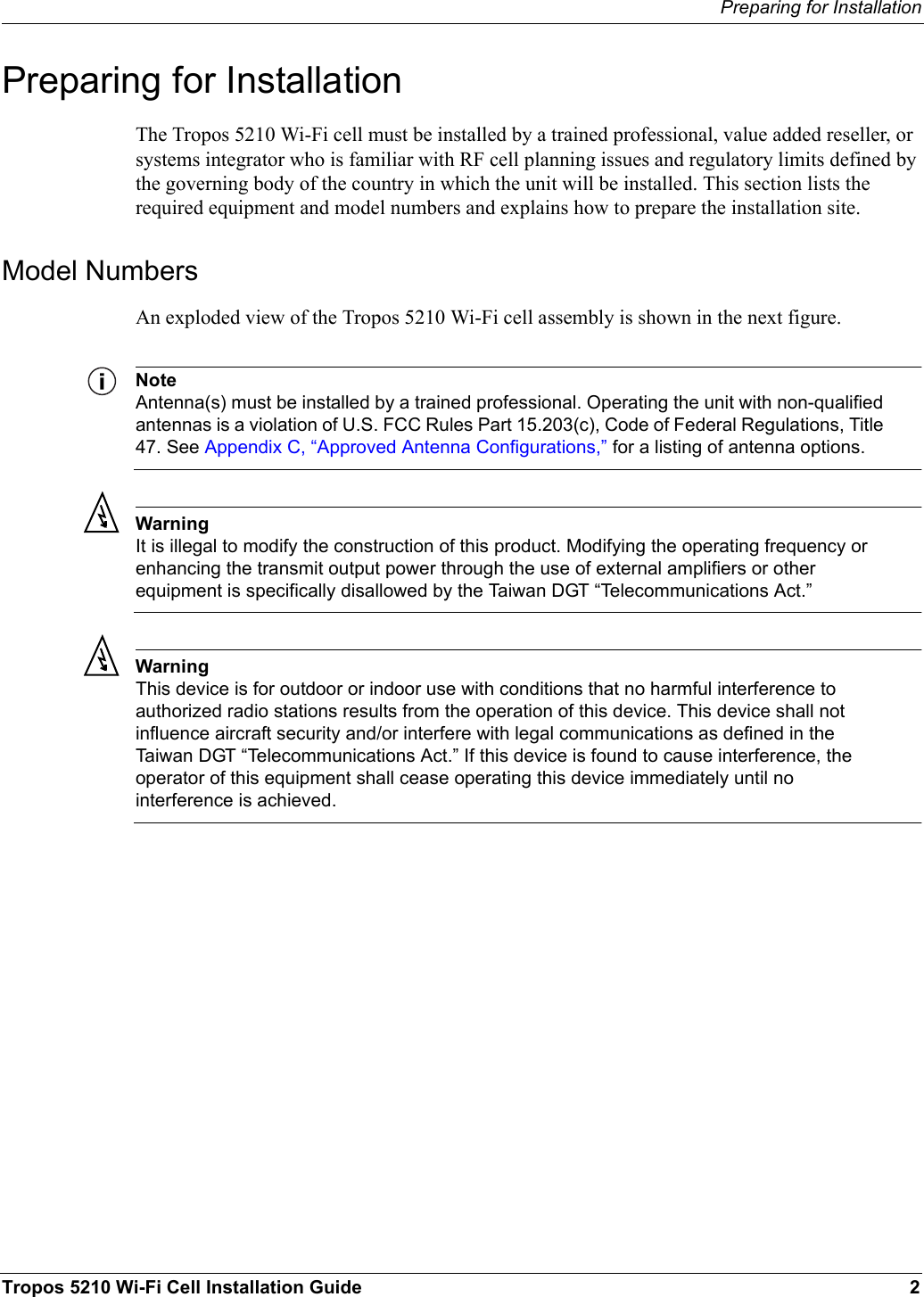 Preparing for InstallationTropos 5210 Wi-Fi Cell Installation Guide 2Preparing for InstallationThe Tropos 5210 Wi-Fi cell must be installed by a trained professional, value added reseller, or systems integrator who is familiar with RF cell planning issues and regulatory limits defined by the governing body of the country in which the unit will be installed. This section lists the required equipment and model numbers and explains how to prepare the installation site.Model NumbersAn exploded view of the Tropos 5210 Wi-Fi cell assembly is shown in the next figure. NoteAntenna(s) must be installed by a trained professional. Operating the unit with non-qualified antennas is a violation of U.S. FCC Rules Part 15.203(c), Code of Federal Regulations, Title 47. See Appendix C, “Approved Antenna Configurations,” for a listing of antenna options.WarningIt is illegal to modify the construction of this product. Modifying the operating frequency or enhancing the transmit output power through the use of external amplifiers or other equipment is specifically disallowed by the Taiwan DGT “Telecommunications Act.”WarningThis device is for outdoor or indoor use with conditions that no harmful interference to authorized radio stations results from the operation of this device. This device shall not influence aircraft security and/or interfere with legal communications as defined in the Taiwan DGT “Telecommunications Act.” If this device is found to cause interference, the operator of this equipment shall cease operating this device immediately until no interference is achieved. 