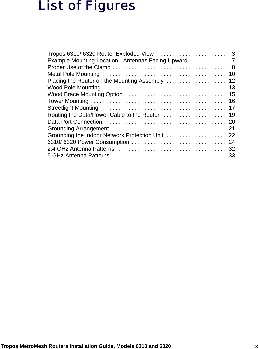 Tropos MetroMesh Routers Installation Guide, Models 6310 and 6320 xList of FiguresTropos 6310/ 6320 Router Exploded View  . . . . . . . . . . . . . . . . . . . . . . .  3Example Mounting Location - Antennas Facing Upward   . . . . . . . . . . . .  7Proper Use of the Clamp . . . . . . . . . . . . . . . . . . . . . . . . . . . . . . . . . . . . .  8Metal Pole Mounting  . . . . . . . . . . . . . . . . . . . . . . . . . . . . . . . . . . . . . . .  10Placing the Router on the Mounting Assembly  . . . . . . . . . . . . . . . . . . .  12Wood Pole Mounting . . . . . . . . . . . . . . . . . . . . . . . . . . . . . . . . . . . . . . .  13Wood Brace Mounting Option  . . . . . . . . . . . . . . . . . . . . . . . . . . . . . . . .  15Tower Mounting . . . . . . . . . . . . . . . . . . . . . . . . . . . . . . . . . . . . . . . . . . .  16Streetlight Mounting   . . . . . . . . . . . . . . . . . . . . . . . . . . . . . . . . . . . . . . .  17Routing the Data/Power Cable to the Router  . . . . . . . . . . . . . . . . . . . .  19Data Port Connection  . . . . . . . . . . . . . . . . . . . . . . . . . . . . . . . . . . . . . .  20Grounding Arrangement  . . . . . . . . . . . . . . . . . . . . . . . . . . . . . . . . . . . .  21Grounding the Indoor Network Protection Unit  . . . . . . . . . . . . . . . . . . .  226310/ 6320 Power Consumption . . . . . . . . . . . . . . . . . . . . . . . . . . . . . .  242.4 GHz Antenna Patterns   . . . . . . . . . . . . . . . . . . . . . . . . . . . . . . . . . .  325 GHz Antenna Patterns  . . . . . . . . . . . . . . . . . . . . . . . . . . . . . . . . . . . .  33
