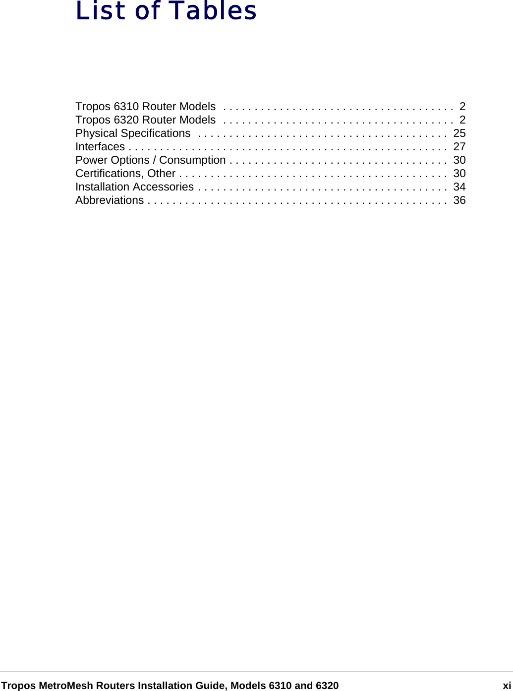 Tropos MetroMesh Routers Installation Guide, Models 6310 and 6320 xiList of TablesTropos 6310 Router Models  . . . . . . . . . . . . . . . . . . . . . . . . . . . . . . . . . . . . .  2Tropos 6320 Router Models  . . . . . . . . . . . . . . . . . . . . . . . . . . . . . . . . . . . . .  2Physical Specifications  . . . . . . . . . . . . . . . . . . . . . . . . . . . . . . . . . . . . . . . .  25Interfaces . . . . . . . . . . . . . . . . . . . . . . . . . . . . . . . . . . . . . . . . . . . . . . . . . . .  27Power Options / Consumption . . . . . . . . . . . . . . . . . . . . . . . . . . . . . . . . . . .  30Certifications, Other . . . . . . . . . . . . . . . . . . . . . . . . . . . . . . . . . . . . . . . . . . .  30Installation Accessories . . . . . . . . . . . . . . . . . . . . . . . . . . . . . . . . . . . . . . . .  34Abbreviations . . . . . . . . . . . . . . . . . . . . . . . . . . . . . . . . . . . . . . . . . . . . . . . .  36