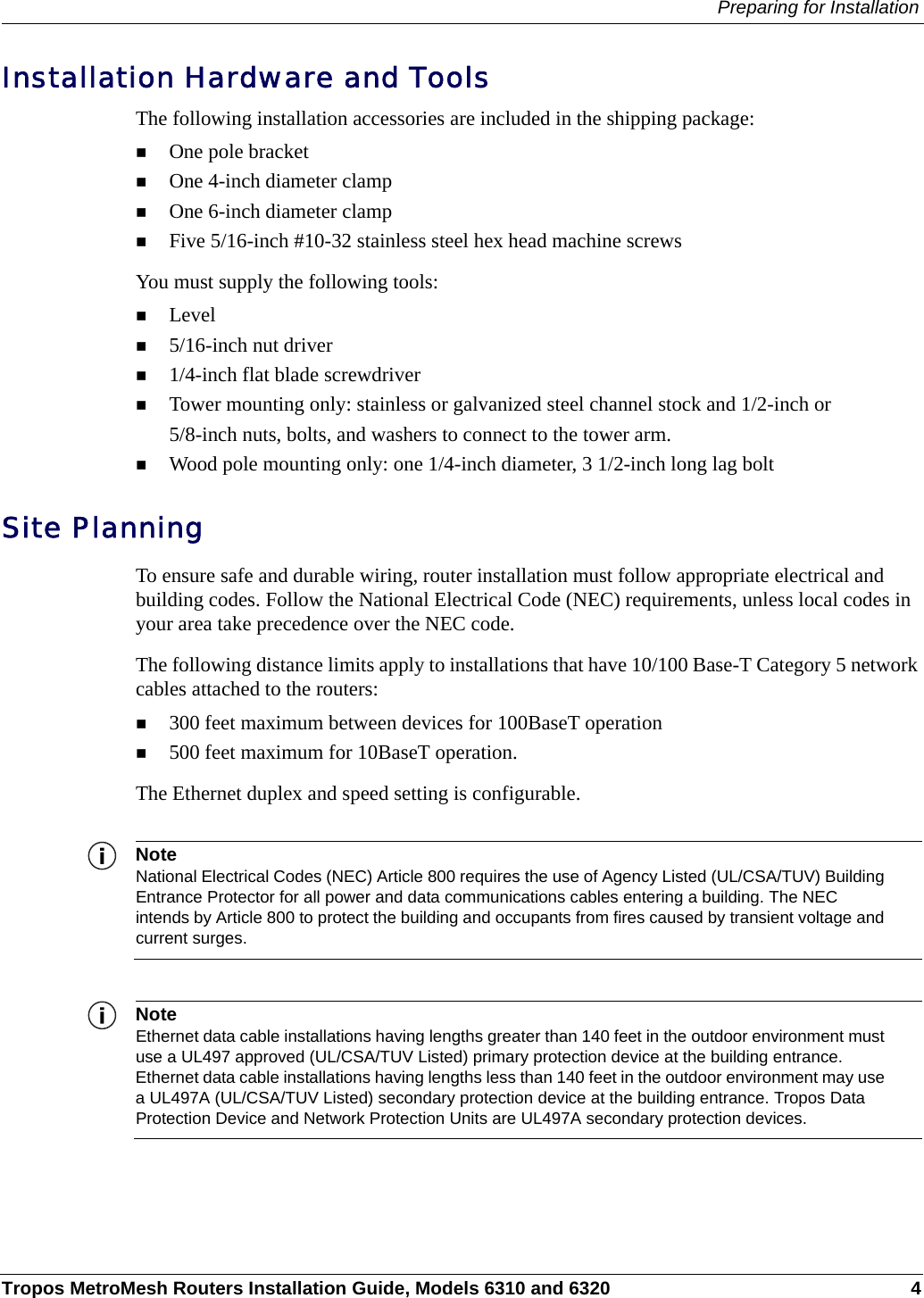 Preparing for InstallationTropos MetroMesh Routers Installation Guide, Models 6310 and 6320 4Installation Hardware and ToolsThe following installation accessories are included in the shipping package:One pole bracketOne 4-inch diameter clampOne 6-inch diameter clampFive 5/16-inch #10-32 stainless steel hex head machine screwsYou must supply the following tools:Level5/16-inch nut driver1/4-inch flat blade screwdriverTower mounting only: stainless or galvanized steel channel stock and 1/2-inch or 5/8-inch nuts, bolts, and washers to connect to the tower arm.Wood pole mounting only: one 1/4-inch diameter, 3 1/2-inch long lag boltSite PlanningTo ensure safe and durable wiring, router installation must follow appropriate electrical and building codes. Follow the National Electrical Code (NEC) requirements, unless local codes in your area take precedence over the NEC code. The following distance limits apply to installations that have 10/100 Base-T Category 5 network cables attached to the routers:300 feet maximum between devices for 100BaseT operation500 feet maximum for 10BaseT operation. The Ethernet duplex and speed setting is configurable.NoteNational Electrical Codes (NEC) Article 800 requires the use of Agency Listed (UL/CSA/TUV) Building Entrance Protector for all power and data communications cables entering a building. The NEC intends by Article 800 to protect the building and occupants from fires caused by transient voltage and current surges. NoteEthernet data cable installations having lengths greater than 140 feet in the outdoor environment must use a UL497 approved (UL/CSA/TUV Listed) primary protection device at the building entrance. Ethernet data cable installations having lengths less than 140 feet in the outdoor environment may use a UL497A (UL/CSA/TUV Listed) secondary protection device at the building entrance. Tropos Data Protection Device and Network Protection Units are UL497A secondary protection devices.