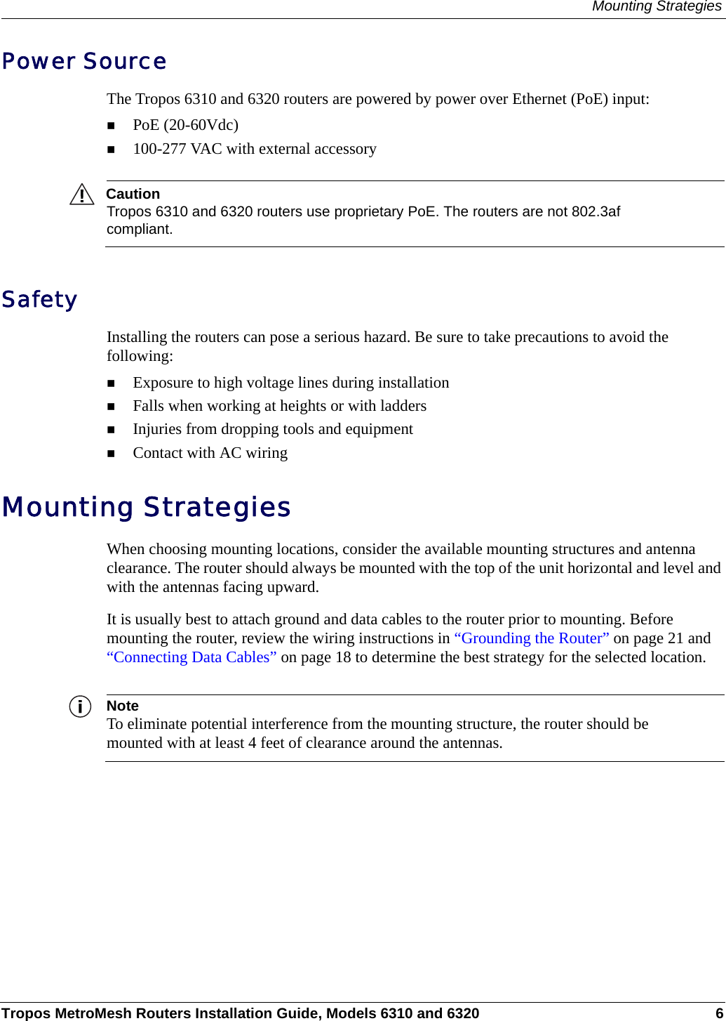Mounting StrategiesTropos MetroMesh Routers Installation Guide, Models 6310 and 6320 6Power SourceThe Tropos 6310 and 6320 routers are powered by power over Ethernet (PoE) input:PoE (20-60Vdc)100-277 VAC with external accessoryCautionTropos 6310 and 6320 routers use proprietary PoE. The routers are not 802.3af compliant.SafetyInstalling the routers can pose a serious hazard. Be sure to take precautions to avoid the following:Exposure to high voltage lines during installationFalls when working at heights or with laddersInjuries from dropping tools and equipmentContact with AC wiring Mounting StrategiesWhen choosing mounting locations, consider the available mounting structures and antenna clearance. The router should always be mounted with the top of the unit horizontal and level and with the antennas facing upward.It is usually best to attach ground and data cables to the router prior to mounting. Before mounting the router, review the wiring instructions in “Grounding the Router” on page 21 and “Connecting Data Cables” on page 18 to determine the best strategy for the selected location.NoteTo eliminate potential interference from the mounting structure, the router should be mounted with at least 4 feet of clearance around the antennas.
