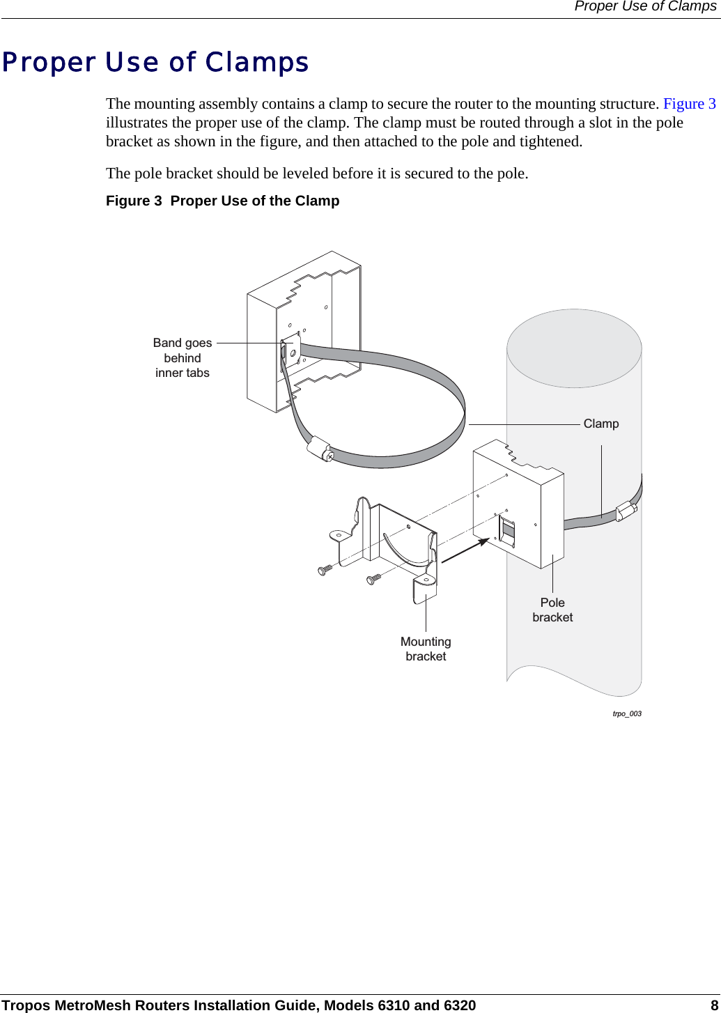 Proper Use of ClampsTropos MetroMesh Routers Installation Guide, Models 6310 and 6320 8Proper Use of ClampsThe mounting assembly contains a clamp to secure the router to the mounting structure. Figure 3 illustrates the proper use of the clamp. The clamp must be routed through a slot in the pole bracket as shown in the figure, and then attached to the pole and tightened.The pole bracket should be leveled before it is secured to the pole.Figure 3  Proper Use of the Clamptrpo_003ClampPolebracketMountingbracketBand goesbehindinner tabs